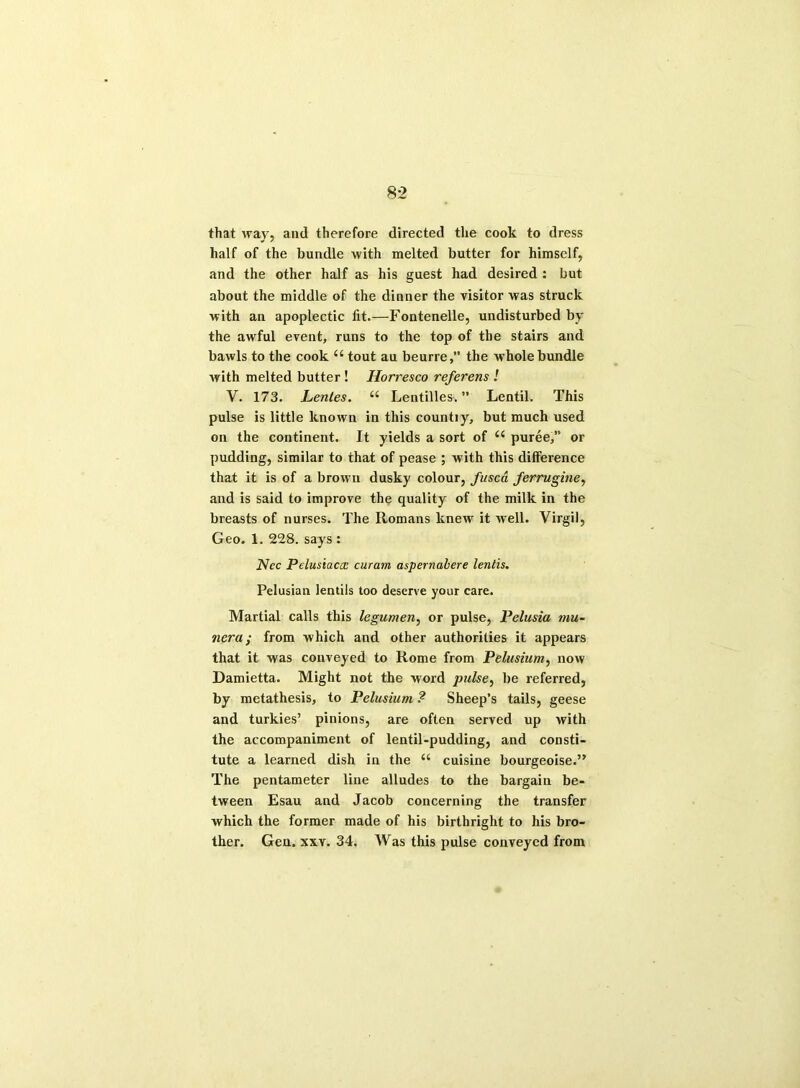 that way, and therefore directed the cook to dress half of the bundle with melted butter for himself, and the other half as his guest had desired : but about the middle of the dinner the visitor was struck with an apoplectic fit.—Fontenelle, undisturbed by the awful event, runs to the top of the stairs and bawls to the cook 44 tout au beurre,” the whole bundle with melted butter ! Horresco referens ! V. 173. Lentes. 44 Lentilles. ” Lentil. This pulse is little known in this countiy, but much used on the continent. It yields a sort of 44 puree,” or pudding, similar to that of pease ; with this difference that it is of a brown dusky colour, fused ferruginey and is said to improve the quality of the milk in the breasts of nurses. The Romans knew it well. Virgil, Geo. 1. 228. says : Ncc Pelusiacx curam aspernalere lentis. Pelusian lentils too deserve your care. Martial calls this legumen, or pulse, Pelusia mu- nera; from which and other authorities it appears that it was conveyed to Rome from Pelusium, now Damietta. Might not the word pulse, be referred, by metathesis, to Pelusium ? Sheep’s tails, geese and turkies’ pinions, are often served up with the accompaniment of lentil-pudding, and consti- tute a learned dish in the 44 cuisine bourgeoise.” The pentameter line alludes to the bargain be- tween Esau and Jacob concerning the transfer which the former made of his birthright to his bro- ther. Gen. xxv. 34. Was this pulse conveyed from