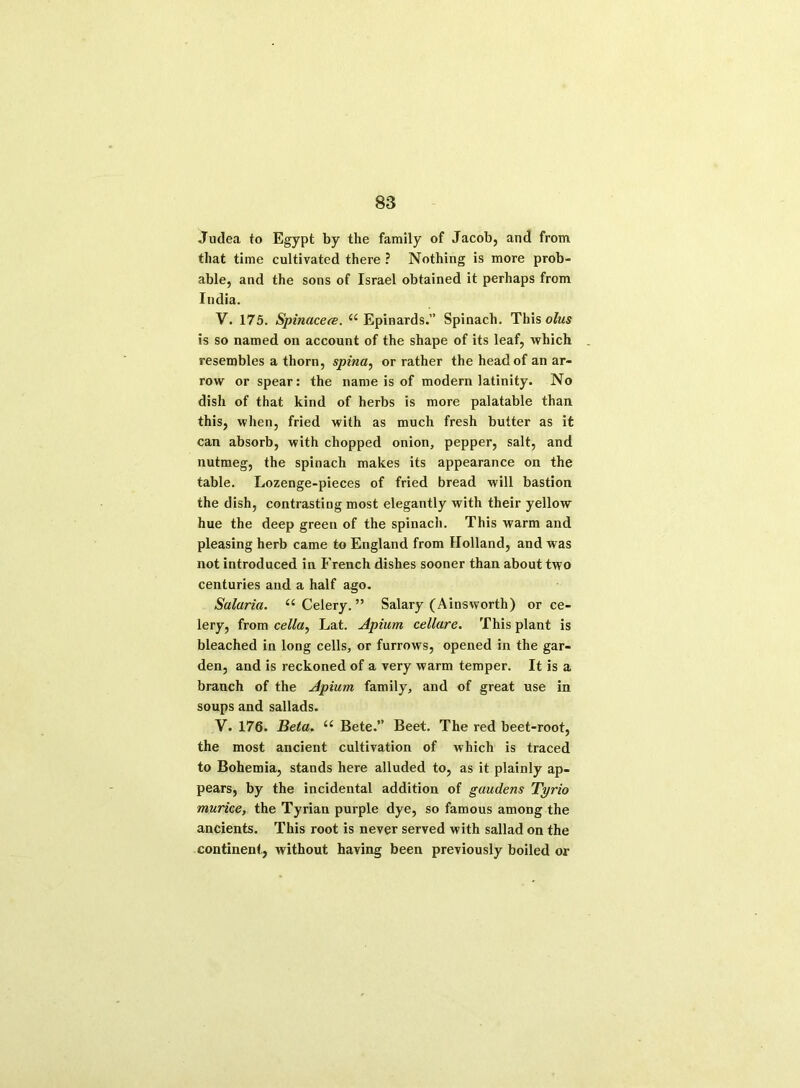 Judea to Egypt by the family of Jacob, and from that time cultivated there ? Nothing is more prob- able, and the sons of Israel obtained it perhaps from India. V. 175. Spinaceee. “ Epinards.” Spinach. This olus is so named on account of the shape of its leaf, which resembles a thorn, spina, or rather the head of an ar- row or spear: the name is of modern latinity. No dish of that kind of herbs is more palatable than this, when, fried with as much fresh butter as it can absorb, with chopped onion, pepper, salt, and nutmeg, the spinach makes its appearance on the table. Lozenge-pieces of fried bread will bastion the dish, contrasting most elegantly with their yellow hue the deep green of the spinach. This warm and pleasing herb came to England from Holland, and was not introduced in French dishes sooner than about two centuries and a half ago. Salaria. “Celery.” Salary (Ainsworth) or ce- lery, from cella, Lat. Apium cellare. This plant is bleached in long cells, or furrows, opened in the gar- den, and is reckoned of a very warm temper. It is a branch of the Apium family, and of great use in soups and sallads. V. 176. Beta. “ Bete. Beet. The red beet-root, the most ancient cultivation of which is traced to Bohemia, stands here alluded to, as it plainly ap- pears, by the incidental addition of gaudens Tyrio murice, the Tyrian purple dye, so famous among the ancients. This root is never served with sallad on the continent, without having been previously boiled or