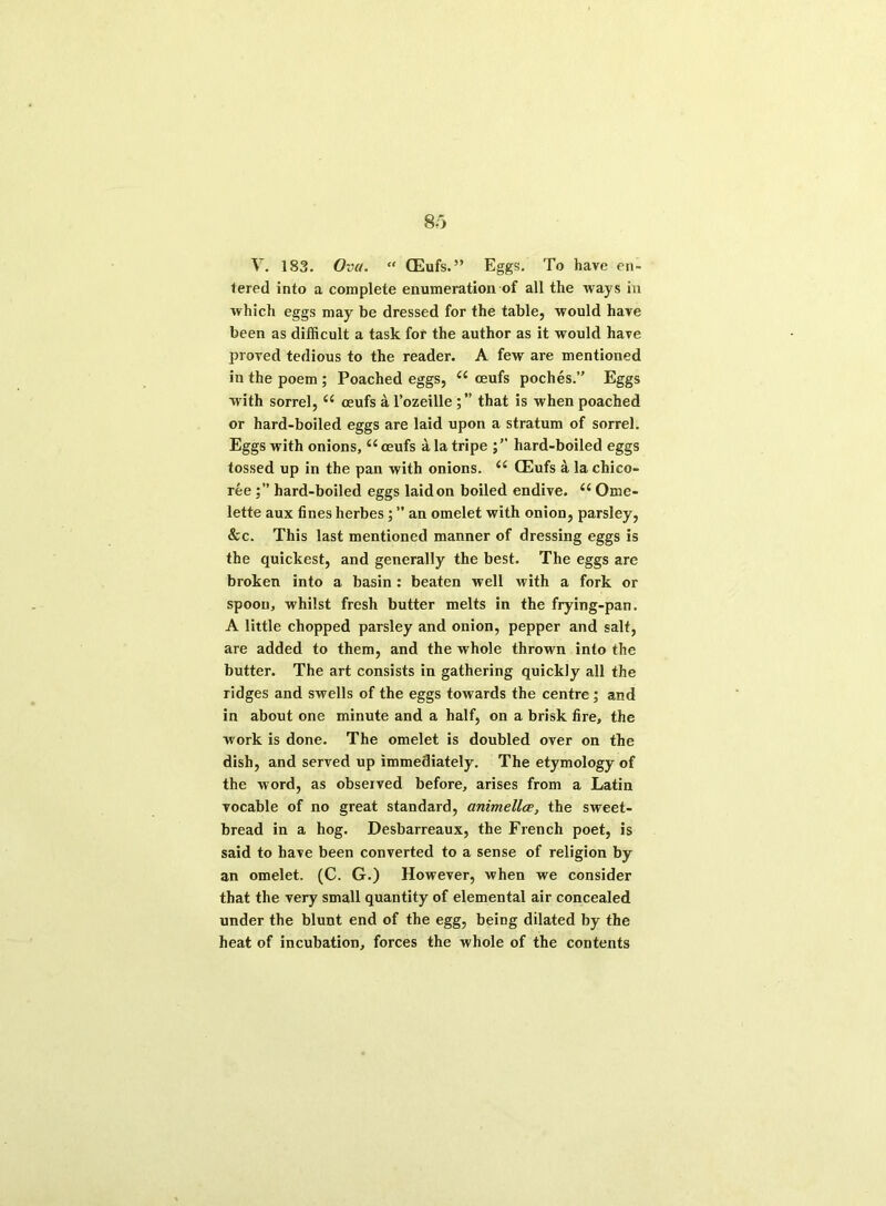 V. 183. Ova. “ CEufs.” Eggs. To have en- tered into a complete enumeration of all the ways in which eggs may be dressed for the table, would have been as difficult a task for the author as it would have proved tedious to the reader. A few are mentioned in the poem ; Poached eggs, oeufs poches.” Eggs with sorrel, u ceufs a l’ozeille that is when poached or hard-boiled eggs are laid upon a stratum of sorrel. Eggs with onions,“ oeufs a la tripe hard-boiled eggs tossed up in the pan with onions. <£ CEufs a la chico- ree hard-boiled eggs laid on boiled endive. ii Ome- lette aux fines herbes; ” an omelet with onion, parsley, &c. This last mentioned manner of dressing eggs is the quickest, and generally the best. The eggs are broken into a basin : beaten well with a fork or spoon, whilst fresh butter melts in the frying-pan. A little chopped parsley and onion, pepper and salt, are added to them, and the whole thrown into the butter. The art consists in gathering quickly all the ridges and swells of the eggs towards the centre; and in about one minute and a half, on a brisk fire, the work is done. The omelet is doubled over on the dish, and served up immediately. The etymology of the word, as observed before, arises from a Latin vocable of no great standard, animellce, the sweet- bread in a hog. Desbarreaux, the French poet, is said to have been converted to a sense of religion by an omelet. (C. G.) However, when we consider that the very small quantity of elemental air concealed under the blunt end of the egg, being dilated by the heat of incubation, forces the whole of the contents