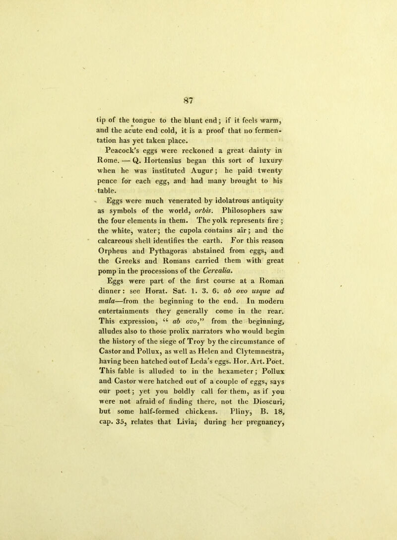 lip of the tongue to the blunt end; if it feels warm, and the acute end cold, it is a proof that no fermen- tation has yet taken place. Peacock’s eggs were reckoned a great dainty in Rome. — Q. Hortensius began this sort of luxury w hen he was instituted Augur; he paid twenty pence for each egg, and had many brought to his table. Eggs were much venerated by idolatrous antiquity as symbols of the world, orbis. Philosophers sawr the four elements in them. The yolk represents fire ; the white, water; the cupola contains air; and the calcareous shell identifies the earth. For this reason Orpheus and Pythagoras abstained from eggs, and the Greeks and Romans carried them with great pomp in the processions of the Cerealia. Eggs were part of the first course at a Roman dinner: see Horat. Sat. 1. 3. 6. ab ovo usque ad mala—from the beginning to the end. In modern entertainments they generally come in the rear. This expression, “ ab ovo,” from the beginning, alludes also to those prolix narrators who would begin the history of the siege of Troy by the circumstance of Castor and Pollux, as well as Helen and Clytemnestra, having been hatched out of Leda’s eggs. Hor. Art. Poet. This fable is alluded to in the hexameter; Pollux and Castor were hatched out of a couple of eggs, says our poet; yet you boldly call for them, as if you were not afraid of finding there, not the Dioscuri, but some half-formed chickens. Pliny, B. 18, cap. 35, relates that Livia, during her pregnancy,