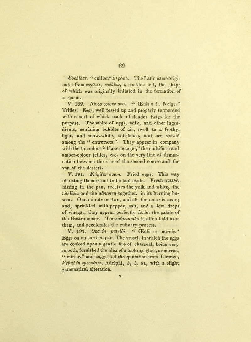 Cochlear, (e cuiller,” a spoon. The Latin name origi- nates from kotos', cochlea, a cockle-shell, the shape of which was originally imitated in the formation of a spoon. V. 189. Niveo colore ova. (S QEufs a la Neige.” Trifles. Eggs, well tossed up and properly tormented with a sort of whisk made of slender twigs for the purpose. The white of eggs, milk, and other ingre- dients, confining bubbles of air, swell to a frothy, light, and snow-white, substance, and are served among the “ entremets.” They appear in company with the tremulous “ blanc-manger,”the multiform and amber-colour jellies, &c. on the very line of demar- cation between the rear of the second course and the van of the dessert. V. 191. Frigitur ovum. Fried eggs. This way of eating them is not to be laid as:de. Fresh butter, hissing in the pan, receives the yolk and white, the vitellum and the albumen together, in its burning bo- som. One minute or two, and all the noise is over; and, sprinkled with pepper, salt, and a few drops of vinegar, they appear perfectly fit for the palate of the Gastronomer. The salamander is often held over them, and accelerates the culinary process. V. 192. Ova in patella. i6 (Eufs au miroir.” Eggs on an earthen pan. The vessel, in which the eggs are cooked upon a gentle fire of charcoal, being very smooth, furnished the idea of a looking-glass, or mirror, <c miroir,” and suggested the quotation from Terence, Veluii in speculum, Adelphi, 3, 3, 61, with a slight grammatical alteration. N