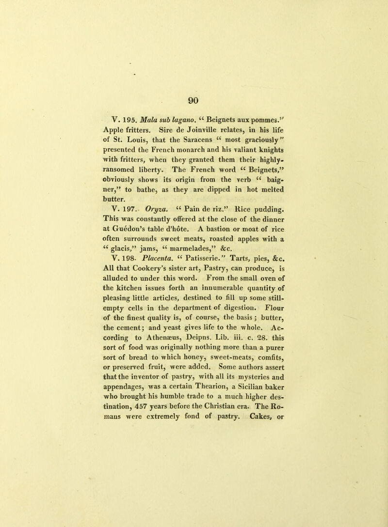 V. 195. Mala sub lagano. u Beignets auxpommes.” Apple fritters. Sire de JoinTille relates, in his life of St. Louis, that the Saracens u most graciously” presented the French monarch and his valiant knights with fritters, when they granted them their highly- ransomed liberty. The French word <e Beignets,” obviously shows its origin from the verb <c baig- ner,” to bathe, as they are dipped in hot melted butter. V. 197. Oryza. “ Pain de riz.” Rice pudding. This was constantly offered at the close of the dinner at Guedon’s table d’hote. A bastion or moat of rice often surrounds sweet meats, roasted apples with a i( glacis,” jams, K marmelades,” &c. Y. 198. Placenta. “ Patisserie.” Tarts, pies, &c. All that Cookery’s sister art, Pastry, can produce, is alluded to under this word. From the small oven of the kitchen issues forth an innumerable quantity of pleasing little articles, destined to fill up some still- empty cells in the department of digestion. Flour of the finest quality is, of course, the basis; butter, the cement; and yeast gives life to the whole. Ac- cording to Athenasus, Deipns. Lib. iii. c. 28. this sort of food was originally nothing more than a purer sort of bread to which honey, sweet-meats, comfits, or preserved fruit, were added. Some authors assert that the inventor of pastry, with all its mysteries and appendages, was a certain Thearion, a Sicilian baker who brought his humble trade to a much higher des- tination, 457 years before the Christian era. The Ro- mans were extremely fond of pastry. Cakes, or