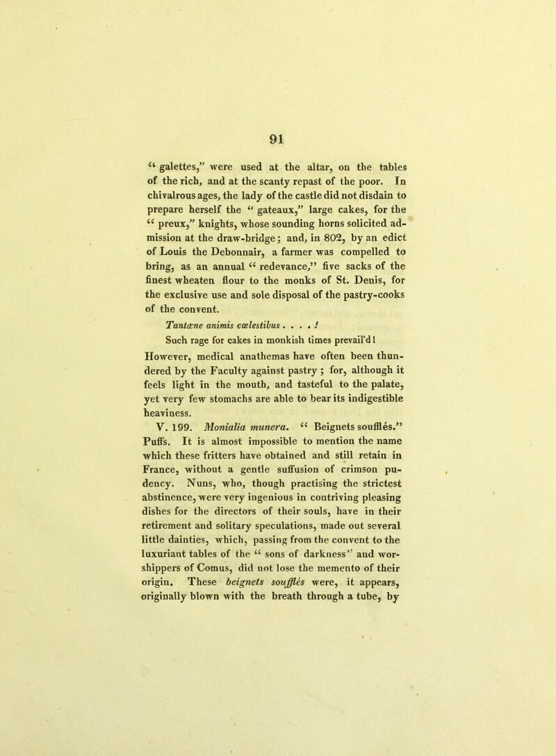 (i galettes,” were used at the altar, on the tables of the rich, and at the scanty repast of the poor. In chivalrous ages, the lady of the castle did not disdain to prepare herself the “ gateaux,” large cakes, for the <c preux,” knights, whose sounding horns solicited ad- mission at the draw-bridge; and, in 802, by an edict of Louis the Debonnair, a farmer was compelled to bring, as an annual a redevance,” five sacks of the finest wheaten flour to the monks of St. Denis, for the exclusive use and sole disposal of the pastry-cooks of the convent. Tantxne animis coslestihus . ! Such rage for cakes in monkish times prevail'd 1 However, medical anathemas have often been thun- dered by the Faculty against pastry ; for, although it feels light in the mouth, and tasteful to the palate, yet very few stomachs are able to bear its indigestible heaviness. V. 199. Monialia munera. (( Beignets souffles.” Puffs. It is almost impossible to mention the name which these fritters have obtained and still retain in France, without a gentle suffusion of crimson pu- dency. Nuns, who, though practising the strictest abstinence, were very ingenious in contriving pleasing dishes for the directors of their souls, have in their retirement and solitary speculations, made out several little dainties, which, passing from the convent to the luxuriant tables of the “ sons of darkness’ and wor- shippers of Comus, did not lose the memento of their origin. These beignets souffles were, it appears, originally blown with the breath through a tube, by