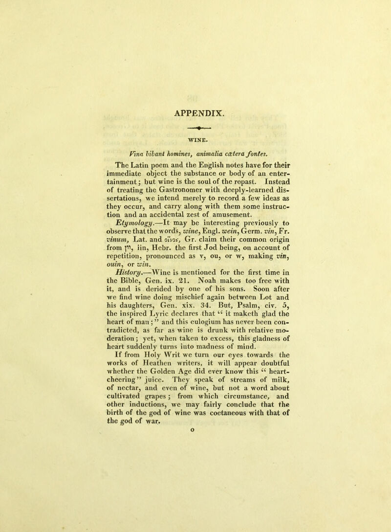 APPENDIX. WINE. Finn bilant homines, animalia ccetera fonles. The Latin poem and the English notes have for their immediate object the substance or body of an enter- tainment ; but wine is the soul of the repast. Instead of treating the Gastronomer with deeply-learned dis- sertations, we intend merely to record a few ideas as they occur, and carry along with them some instruc- tion and an accidental zest of amusement. Etymology.—It may be interesting previously to observe that the words, wine, Engl, wein, Germ, vin, Fr. vinum, Lat. and envoy, Gr. claim their common origin from {11, iin, Hebr. the first Jod being, on account of repetition, pronounced as v, ou, or w, making vin, ouin, or win. History.—Wine is mentioned for the first time in the Bible, Gen. ix. 21. Noah makes too free with it, and is derided by one of his sons. Soon after we find wine doing mischief again between Lot and his daughters, Gen. xix. 34. But, Psalm, civ. 5, the inspired Lyric declares that u it maketh glad the heart of man; ” and this eulogium has never been con- tradicted, as far as wine is drunk with relative mo- deration; yet, when taken to excess, this gladness of heart suddenly turns into madness of mind. If from Holy Writ we turn our eyes towards the works of Heathen writers, it will appear doubtful whether the Golden Age did ever know this u heart- cheering” juice. They speak of streams of milk, of nectar, and even of wine, but not a word about cultivated grapes; from which circumstance, and other inductions, we may fairly conclude that the birth of the god of wine was coetaneous with that of the god of war. o