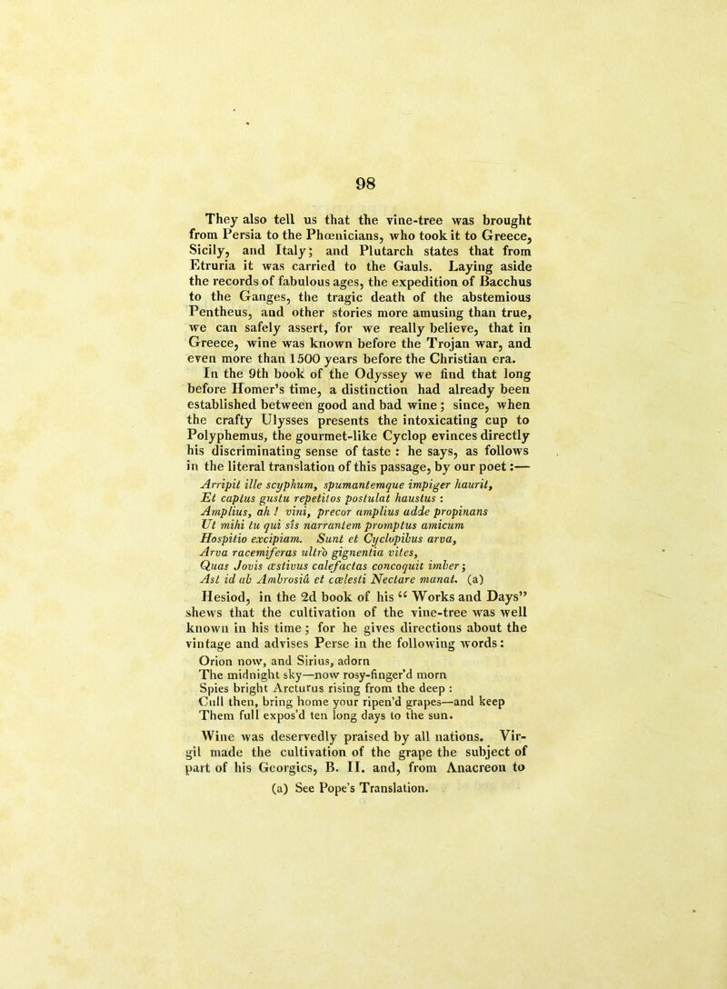 They also tell us that the vine-tree was brought from Persia to the Phoenicians, who took it to Greece, Sicily, and Italy; and Plutarch states that from Etruria it was carried to the Gauls. Laying aside the records of fabulous ages, the expedition of Bacchus to the Ganges, the tragic death of the abstemious Pentheus, and other stories more amusing than true, we can safely assert, for we really believe, that in Greece, wine was known before the Trojan war, and even more than 1500 years before the Christian era. In the 9th book of the Odyssey we find that long before Homer’s time, a distinction had already been established between good and bad wine ; since, when the crafty Ulysses presents the intoxicating cup to Polyphemus, the gourmet-like Cyclop evinces directly his discriminating sense of taste : he says, as follows in the literal translation of this passage, by our poet:— Arripil ille scyplium, spumantemque impiger hauril, Et captus gustu repetilos postulat hauslus : Amplius, ah ! vini, precur amplius adde propinans Ut mihi tu qui sis narranlem promptus amicurn Hospilio excipiam. Sunt et Cyclopibus arva, Arva racemiferas ultr'o gignentia vites, Quas Jovis cestivus calefactas concoquit imber-, Ast id ah Ambrosia et ccelesti Nectare manat, (a) Hesiod, in the 2d book of his (C Works and Days” shews that the cultivation of the vine-tree was well known in his time; for he gives directions about the vintage and advises Perse in the following words: Orion now, and Sirius, adorn The midnight sky—now rosy-finger’d morn Spies bright Arcturus rising from the deep : Cull then, bring home your ripen’d grapes—and keep Them full expos’d ten long days to the sun. AVine was deservedly praised by all nations. Vir- gil made the cultivation of the grape the subject of part of his Georgies, B. II. and, from Anacreon to (a) See Pope’s Translation.