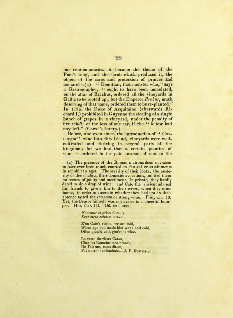our contemporaries, it became the theme of the Poet’s song, and the shrub which produces it, the object of the cares and protection of princes and monarchs.(a) 44 Domitian, that monster who,” says a Gastrographer, 4‘ ought to have been immolated, on the altar of Bacchus, ordered all the vineyards in Gallia to be rooted up ; but the Emperor Probus, much deserving of that name, ordered them to be re-planted.” In 1175, the Duke of Acquitaine (afterwards Ri- chard I.) prohibited in Guyenne the stealing of a single bunch of grapes in a vineyard, under the penalty of five solidly or the loss of one ear, if the 44 fellow had any left.” (Cowel’s Interp.) Before, and even since, the introduction of 44 Gas- coygne” wine into this island, vineyards were well- cultivated and thriving in several parts of the kingdom; for we find that a certain quantity of wine is ordered to be paid instead of rent to the (a) The presence of the Roman matrons does not seem to have ever been much courted to festival entertainments in republican ages. The severity of their looks, the auste- rity of their habits, their domestic avocations, unfitted them for scenes of jollity and merriment. In private, they hardly dared to sip a drop of wine; and Cato the ancient advised his friends to give a kiss to their wives, when they came home, in order to ascertain whether they had not in their absence tasted the temetum or strong wine. Pliny xiv. 13. Yet, the Censor himself was not averse to a cheerful bum- per. Hor. Car. III. Od. xxi. says : Nurratur et prisci Catonis Scepe mero caluisse virtus. E’en Cato’s virtue, we are told. When age had made him weak and cold. Often glow’d with gen’rous wine. La vertu du vieux Caton, Chez les Romains tant pron6e, De Falerne, nous dit-on, Fut souvent enluminee.—J. B. Rousseau.