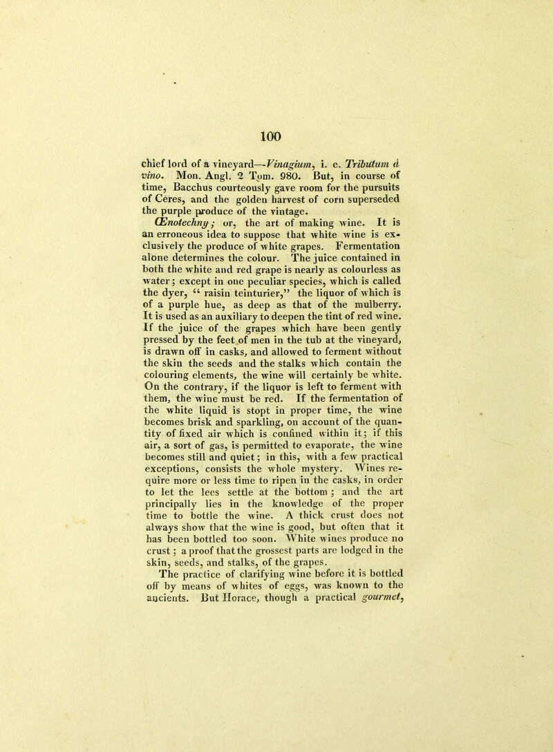 chief lord of a vineyard—- Vinugium, i. e. Tribittum d vino. Mon. Angl. 2 Tom. 980. But, in course of time, Bacchus courteously gave room for the pursuits of Ceres, and the golden harvest of corn superseded the purple produce of the vintage. CEnotechny; or, the art of making wine. It is an erroneous idea to suppose that white wine is ex- clusively the produce of white grapes. Fermentation alone determines the colour. The juice contained in both the white and red grape is nearly as colourless as water; except in one peculiar species, which is called the dyer, “ raisin teinturier,” the liquor of which is of a purple hue, as deep as that of the mulberry. It is used as an auxiliary to deepen the tint of red wine. If the juice of the grapes which have been gently pressed by the feet of men in the tub at the vineyard, is drawn off in casks, and allowed to ferment without the skin the seeds and the stalks which contain the colouring elements, the wine will certainly be white. On the contrary, if the liquor is left to ferment with them, the wine must be red. If the fermentation of the white liquid is stopt in proper time, the wine becomes brisk and sparkling, on account of the quan- tity of fixed air which is confined within it; if this air, a sort of gas, is permitted to evaporate, the wine becomes still and quiet; in this, with a few practical exceptions, consists the whole mystery. Wines re- quire more or less time to ripen in the casks, in order to let the lees settle at the bottom ; and the art principally lies in the knowledge of the proper time to bottle the wine. A thick crust does not always show that the wine is good, but often that it has been bottled too soon. AVhite wines produce no crust; a proof that the grossest parts are lodged in the skin, seeds, and stalks, of the grapes. The practice of clarifying wine before it is bottled off by means of whites of eggs, was known to the ancients. But Horace, though a practical gourmet,