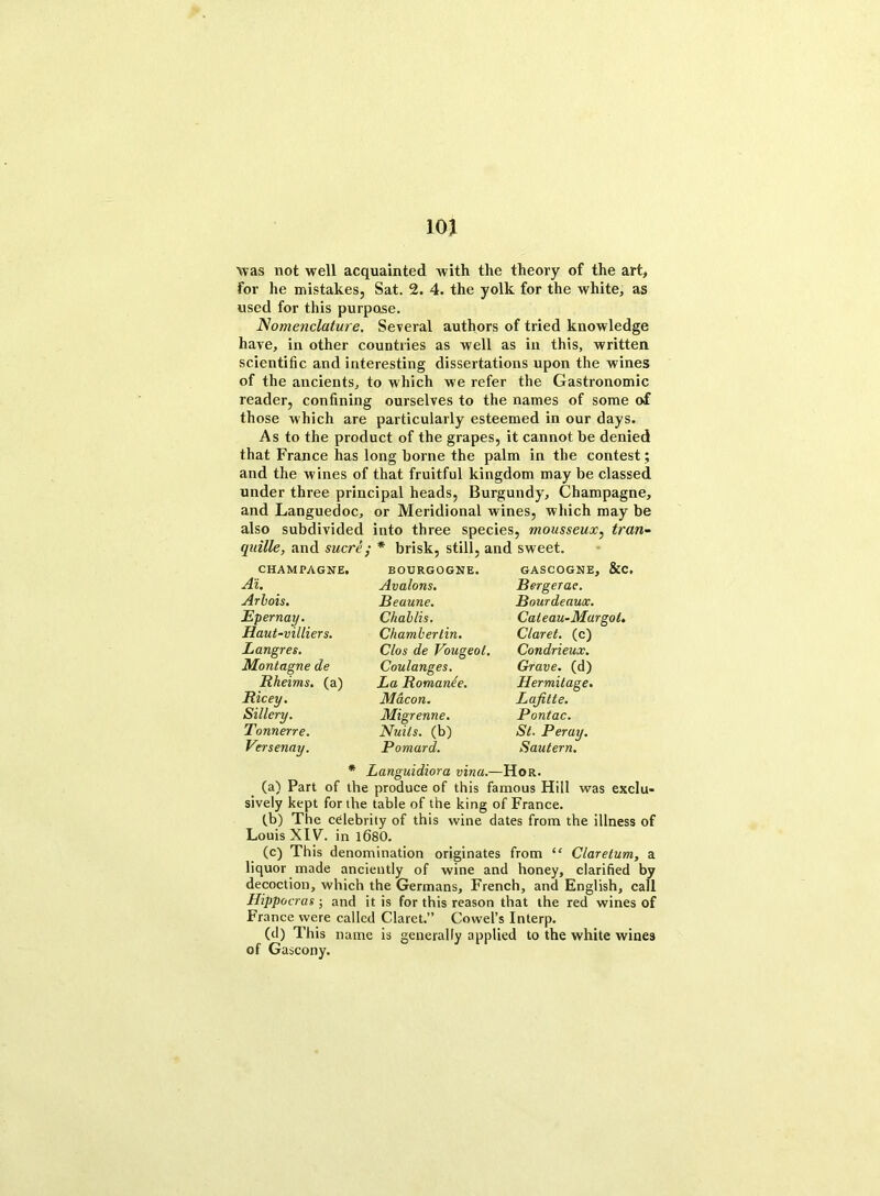 was not well acquainted with the theory of the art, for he mistakes, Sat. 2. 4. the yolk for the white, as used for this purpose. Nomenclature. Several authors of tried knowledge have, in other countries as well as in this, written scientific and interesting dissertations upon the wines of the ancients, to which we refer the Gastronomic reader, confining ourselves to the names of some of those which are particularly esteemed in our days. As to the product of the grapes, it cannot be denied that France has long borne the palm in the contest; and the wines of that fruitful kingdom may be classed under three principal heads, Burgundy, Champagne, and Languedoc, or Meridional wines, which may be also subdivided into three species, mousseux, tran- quille, and sucre; * brisk, still, and sweet. CHAMPAGNE. Ai. Arbois. Epernay. Haut-villiers. Langres. Montague de Rheims. (a) Ricey. Sillcry. Tonnerre. Versenay. BOURGOGNE. Avalons. Beaune. Challis. Chamberlin. Clos de Vougeot. Coulanges. La Romanee. Macon. Migrenne. Nulls, (b) Poniard. GASCOGNE, &C, Bergerac. Bourdeaux. Caleau-Margol. Claret, (c) Condrieux. Grave, (d) Hermitage. Lafitle. Pontac. St. Per ay. Sautern. * Languidiora vina.—Hor. (a) Part of the produce of this famous Hill was exclu- sively kept for the table of the king of France. (b) The celebrity of this wine dates from the illness of Louis X1F. in 1680. (c) This denomination originates from “ Claretum, a liquor made anciently of wine and honey, clarified by decoction, which the Germans, French, and English, call Hippocras; and it is for this reason that the red wines of France were called Claret.” Cowel’s Interp. (d) This name is generally applied to the white wines of Gascony.