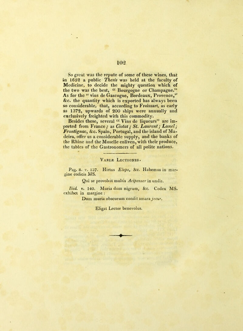 So great was the repute of some of these wines, that in 1652 a public Thesis was held at the faculty of Medicine, to decide the mighty question which of the two was the best, (S Bourgogne or Champagne.” As for the “ Tins de Gascogne, Bordeaux, Provence,5' &c. the quantity which is exported has always been so considerable, that, according to Froissart, as early as 1372, upwards of 200 ships were annually and exclusively freighted with this commodity. Besides these, several u Vins de liqueurs” are im- ported from France,’ as Ciotat; St. Laurent; Lunel; Frontignac, &c. Spain, Portugal, and the island of Ma- deira, offer us a considerable supply, and the banks of the Rhine and the Moselle enliven, with their produce, the tables of the Gastronomers of all polite nations. VarijE Lectxones. Pag. 8. v. 137* Hirtus Flops, &c. Habemus in mar- gine codicis MS. Qui se provolvit mullis Acipenser in undis. Ibid. v. 140. Muria dum nigrum, &c. Codex MS. exhibet in margine : Dum muria obscurum condit amarajerar. Eligat Lector benevolus.