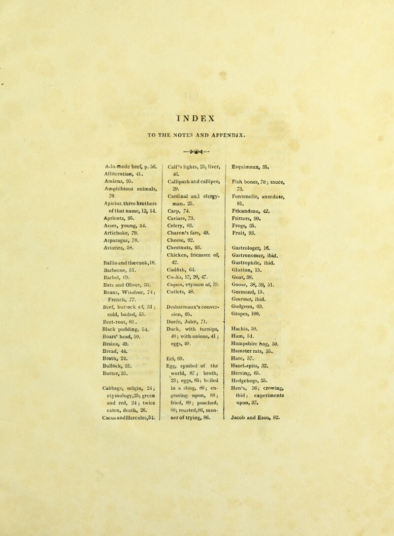 INDEX TO THE NOTES AND APPENDIX. A-Ia-mode beef, p. 56. Alliteration, 41. Amiens, 95. Amphibious animals, 70. Apicius.three brothers of that name, 13, 14. Apricots, 95. Asses, young, 34. Artichoke, 79. Asparagus, 78. Aviaries, 58. Ballio and the cook, 18. Barbecue, 51. Barbel, 69. Bats and Olives, 35. Beans, Windsor, 74; French, 77. Beef, buttock cf, 31 ; cold, boiled, 55. Beet-root, 83. Black pudding, 54. Boars’ head, 50. Brains, 49. Bread, 44. Broth, 24. Bullock, 31. Butter, 31. Cabbage, origin, 24; etymology,25; green and red, 24 ; twice eaten, death, 26. Cacus andHercules,54. XS* Calf’s lights, 25; liver, 46. Callipash and callipee, 29. Cardinal and clergy- man. 25. Carp, 74. Caviare, 73. Celery, 83. Charon’s fare, 49. Cheese, 92. Chestnuts, 93. Chicken, fricassee of, 42. Codfish, 64. Couks, 17, 20, 47. Coquin, etymon of, 19. Cutlets, 48. Desbarreaux’s conver- sion, 85. Doree, John, 71. Duck, with turnips, 40; with onions, 41; eggs, 40. Eel, 69. Egg, symbol of the world, 87; broth, 23; eggs, 85; boiled in a sling, 86; en- graving upon, 88; fried, 89; poached, 88; roasted,86, man- ner of trying, 86. Esquimaux, 35. Fish bones, 70; sauce, 73. Fontenelle, anecdote, 81. Fricandeau, 42. Fritters, 90. Frogs, 35. Fruit, 93. Gastrologer, 16. Gastronomer, ibid. Gastrophile, ibid. Glutton, 15. Goat, 38. Goose, 38, 39, 51. Gormand, 15. Gourmet, ibid. Gudgeon, 69. Grapes, 100. Hachis, 50. Ham, 51. Hampshire hog, 50, Hamster rats, 35. Hare, 57. Hazel-spits, 32. Herring, 65. Hedgehogs, 35. Hen’s, 36; crowing, ibid; experiments upon, 37. Jacob and E9au, 82.