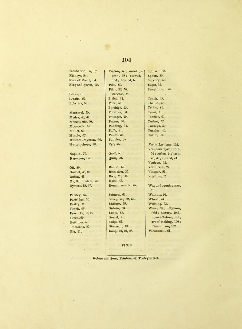 Incubation, 85, 87. Kidneys, 54. King of Rome, 84, King and queen, 75. Leeks, 21. Lentils, 82. Lobsters, 68. Mackerel, 65. Medea, 43, 47. Mock turtle, 30. Moorcocki 55. Mullet, 60. Muscle, 67. Mustard, etymon, 66. Mutton chops, 48. Napkin, 70. Napoleon, 84. Oil, 80. Omelet, 48, 85. Onion, 41. Ox, 33 ; palate, 47. Oysters, 15, 67. Parsley, 45. Partridge, 56. Pastry, 90. Peach, 96. Peacocks, 13, 87. Perch, 69. Pettitoes, 53. Pheasant, 55. Pig, 31. Pigeon, 59,* wood pi- geon, 58; stewed, ibid; broiled, 59. Pike, 69. Pilau, 36, 70. Pistacchio, 25. Plaice, 64. Pork, 51. Porridge, 22. Potatoes, 84. Pottages, 29. Prawn, 68. Pudding, 54. Puffs, 91. Pullet, 35. Puppies, 35. Pye, 46. Quail, 58. Quin, 72. Rabbit, 62. Rein-deer, 35. Rice, 23, 90. Rolls, 45. Roman names, 75. Salmon, 63. Sheep, 49, 50, 54. Shrimp, 58. Sirloin, 33. Skate, 63. Sorrel, 41. Snipe, 61. Sturgeon, 73. Soup, 21, 24, 28. Spinach, 83. Spoon, 89. Succory, 53. Sugar, 52. S weet bread, 47. Tench, 69. Thrush, 58. Trifles, S9. Trout, 71. Truffles, 60. Turbot, 72. Turkeys, 59. Turnips, 40.' Turtle, 29. Varies Lectiones, 102. Veal, loin of,52; broth, 52; cutlets,44; hash- ed, 49; stewed, 41. Venison, 62. Vermicelli, 24. Vinegar, 81. Vitellius, 62. Wag and countryman, 78. Walnuts, 94. Wheat, 44. Whiting, 63. Wine, 97; etymon, ibid; history, ibid; nomenclature, 101; art of making, 100; Thesis upon, 102. Woodcock, 61. FINIS. Robins and Sons, Printers, 57, Tooley Street.