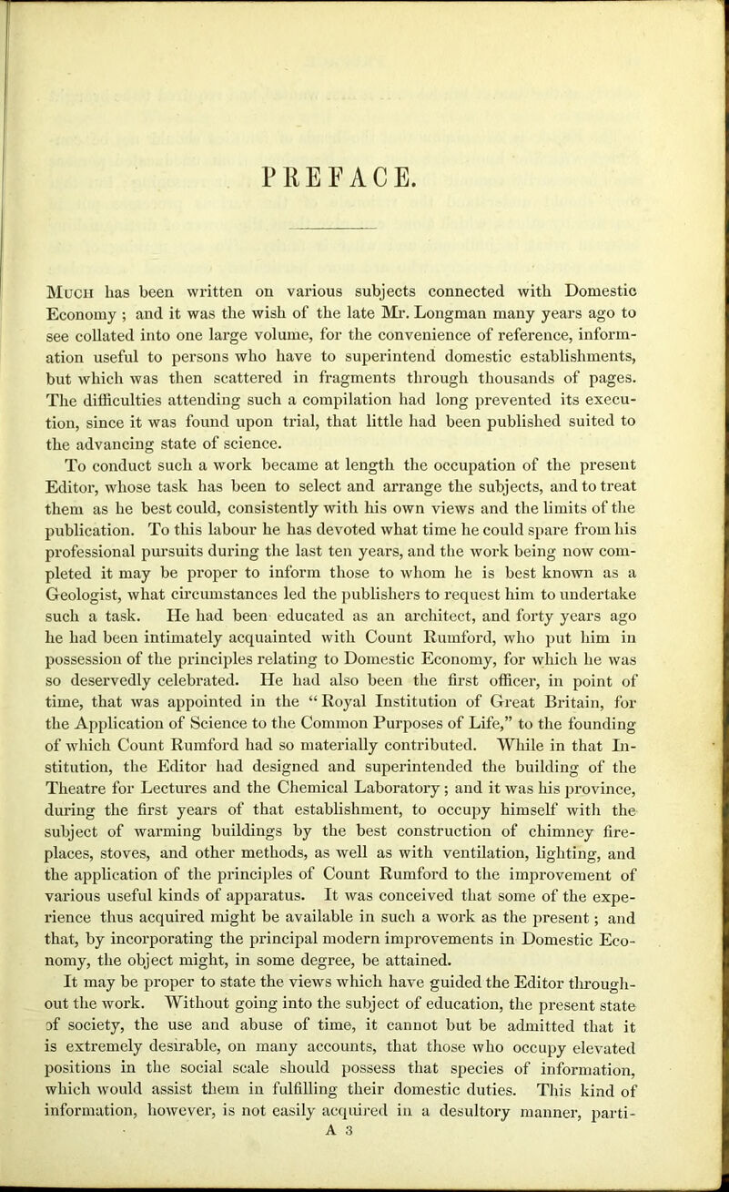 PREFACE. Much lias been wi’itten on various subjects connected with Domestic Economy ; and it was the wish of the late Mi\ Longman many years ago to see collated into one large volume, for the convenience of reference, inform- ation useful to persons who have to superintend domestic establishments, but which was then scattered in fragments through thousands of pages. Tlie difficulties attending such a compilation had long prevented its execu- tion, since it was found upon trial, that little had been published suited to the advancing state of science. To conduct such a work became at length the occupation of the present Editor, whose task has been to select and arrange the subjects, and to treat them as he best could, consistently with his own views and the limits of tlie publication. To this labour he has devoted what time he could spare from his professional pursuits during the last ten years, and the work being now com- pleted it may be proper to inform those to whom he is best known as a Geologist, what ch’cumstances led the publishers to request him to undertake such a task. He had been educated as an architect, and forty years ago he had been intimately acquainted with Count Rumford, who put him in possession of the principles relating to Domestic Economy, for which he was so deservedly celebrated. He had also been the first officer, in point of time, that was appointed in the “ Royal Institution of Great Britain, for the Application of Science to the Common Purposes of Life,” to the founding of which Count Rumford had so materially contributed. While in that Li- stitution, the Editor had designed and superintended the building of the Theatre for Lectures and the Chemical Laboratory; and it was his province, during the first years of that establishment, to occupy himself with the subject of warming buildings by the best construction of chimney fire- places, stoves, and other methods, as well as with ventilation, lighting, and the application of the principles of Count Rumford to the improvement of various useful kinds of apparatus. It was coneeived that some of the expe- rience thus acquired might be available in such a work as the present; and that, by incorporating the principal modern improvements in Domestic Eco- nomy, the object might, in some degree, be attained. It may be proper to state the views which have guided the Editor tlmough- out the work. Without going into the subject of education, the present state of society, the use and abuse of time, it cannot but be admitted that it is extremely desirable, on many accounts, that those who occupy elevated positions in the social scale should possess that species of information, which would assist them in fulfilling their domestic duties. This kind of information, however, is not easily acquij-ed in a desultory manner, parti- A 3