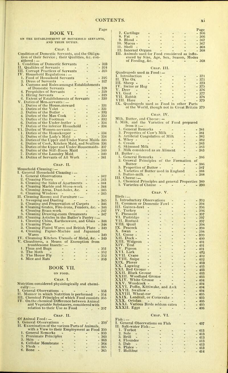 BOOK VI. l*age ON THE ESTABLISHMENT OF HOlfSEHOLD SERVANTS, AND THEIR DUTIES. Chap. I. Condition of Domestic Servants, and the Obliga- tion of their Service ; their Qualities, &c. con- sidered : — I. Condition of Domestic Servants - -323 II. Qualities of Servants - - - -324 III. Corrupt Practices of Servants - - 325 IV. Household Regulations: — 1. Food of Household Servants - - 320 2. Dress of Servants . - - . 327 3. Customs and Rules amongst Establishments of Domestic Servants - - - 328 4. Perquisites of Servants . - - 329 5. Hiring Servants - - - - 329 G. Extent of Establishments of Servants - 330 V. Duties of Men-servants : — 1. Duties of the House.steward - - 331 2. Duties of the Valet - - - - 331 3. Duties of the Butler - - - -332 4. Duties of the Man Cook - - - 332 5. Duties of the Footman . - - 332 6. Duties of the Under-butler - - - 334 7. Duties of the inferior Household - - 334 VI. Duties of Women-servants: — 1. Duties of the >Iousekeeper - - - 334 2. Duties of the Lady's Maid - - - 334 3. Dutiesof the Upper and UnderNurse Maids 335 4. Duties of Cook, Kitchen Maid, and Scullion 33G 5. Duties of the Upper and Under Housemaids- 337 G. Duties of the Still-Room Maid - - 340 7. Duties of the Laundry Maid - - 340 8. Duties of Servants of All Work - - 341 Chap. II. Household Cleaning; — I. General Household Cleaning: — 1. General Observations . , _ 342 2. Cleaning Floors - - . . 343 3. Cleaning the Sides of Apartments - -344 4. Cleaning Marble and Stone-work - - 344 5. Cleaning Areas, Dust-holes, See. - - 345 G. Cleaning Windows - - - - 345 II. Cleaning Rooms and Furniture ; — 1. Sweeping and Dusting - - -345 2. Cleaning and Preservation of Carpets - 346 3. Cleaning Grates, Fire-irons, Fenders, &c. - 346 4. Cleaning Brass-work - - . 347 5. Cleaning Drawing-room Ornaments - 347 III. Cleaning Articles in the Butler's Pantry : — 1. Cleaning China, Earthenware, and Glass - 348 2. Cleaning Plate - . . . 34g 3. Cleaning Plated Wares and British Plate - 349 4. Cleaning Papier-Machee and Japanned Wares - - - 349 IV. Cleansing Kitchen Utensils of Metal, &c. - 349 V. Cleanliness, a Means of Exemption from troublesome Insects: — 1. Fleas and Bugs - 351 2. The Moth 352 3. The House Fly - - _ - 352 4. Mice and Rats - . , > 353 BOOK VII. ON FOOD. Chap. I. Nutrition considered physiologically and chemi* cally: — I. General Observations - - - . 353 II. Manner in which Nutrition is performed - 354 III. Chemical Princi^es of which Food consists 355 IV. On the chemical Difference between Animal arid Vegetable Substances, considered with relation to their Use as Food • ^ - 357 7. Curtilage - - 6. Fat - - - 9. Blood - _ . 10. Mucus - - - 11. Shell - - - 12. Internal Organs - III. Animals used for Food Page - 366 - 366 - 367 - 367 - 368 - 368 enced by Size, Age, Sex, Season, Modes of Feeding, &c. - 368 Chap. III. Quadrupeds used as Food: — I. Introduction ----- 371 II. The Ox - ... - 371 III. Sheep - - - - . - 373 IV. Swine or Hog - - - - 375 V. Deer - - - - - - 376 VI. Goat - - - - - - 377 VII. Rabbit - - - - - 378 VIII. Hare 379 IX. Quadrupeds used as Food in other Parts of the World, though not in Great Britain 379 Chap. IV. Milk. Butter, and Clieese: — I. Milk, and the Varieties of Food prepared from it. 1. General Remarks - - - 2. Properties of Cow’s Milk 3. Artificial Coagulation of Milk 4. Whey - - - . - 5. Cream - 6. Skimmed Milk - 7. Milk considered as an Aliment II. Butter: — 1. General Remarks 2. General Principles of the Formation Butter - - - - 3. Properties of Butter - - - 4. Varieties of Butter used in England 5. Butter-milk - III. Cheese: — 1. Chemical Principles and general Properties 389 2. Varieties of Cheese - - - - 390 Chap. V. / Birds: — I. Introductory Observations . - - 392 II. Common or Domestic Fowl - - _ 394 HI. Guinea-fowl - . - - 396 IV. Turkey . - . - - 396 V. Pheasant - - - - - 397 VI. Partridge _ . - _ . 397 VII. Bustard _ - - - - 397 VIII. Quail - - - - 398 IX. Peacock - . - - _ 398 X. Swan - - - - 398 XI. Goose - _ _ - - 399 XII. Duck - - - - - - 400 XIII. Widgeon - . _ - - 401 XIV. Teal . - - _ _ 401 XV. Pigeon - . _ - - 401 XVI. Lark _ _ _ _ 402 XVII. Crane - . _ - _ 402 XVIll. Snipe - _ _ _ _ 402 XIX. Plover - . - - _ 403 XX. Lapwing . - - - _ 403 XXI. Red Grouse - _ - - 403 XXII. Black Grouse - - _ _ 403 XXIII. Woodland Grouse - _ 403 XXIV. White Grouse - - - - 404 XXV. Woodcock - - - - _ 404 XXVI. Puffin, Kittiwake. and Awk - - 404 XXVII. Swallow _ _ _ - _ 404 XXVIll. Wheat-ear _ - - _ 405 XXIX. Landrail, or Corncrake - _ 405 XXX. Ortolan _ - - _ 405 XXXI. Various Birds seldom eaten _ - 405 XXXII. Eggs - - - - - 406 - 381 - 381 - 382 - 382 - 383 - 3H3 - 383 - 386 of - 386 - 387 - 388 - 388 Chap. II. Of Animal Food: — I. General Observations - - - . 359* II. Examination of the various Parts of Animals, with a View to their Employment as Food 359 1. General Remarks - _ - 359 2. Proximate Principles - - - 360 3. Skin - - _ - 363 4. Cellular Membrane - - _ - 364 5, Flesh - - - - - - 365 6. Bone - ' - - - - 365 Chap. VI. » Fish : — I. General Observations on Fish - - 407 II. Salt-water Fish : 1. Turbot ----- 413 2. Sole 413 3. Brill 413 4. Flounder - - - . - 413 5. Dab - - . - - .413 6. Plaice ------ 413 7. Hollibut . - - - - 414