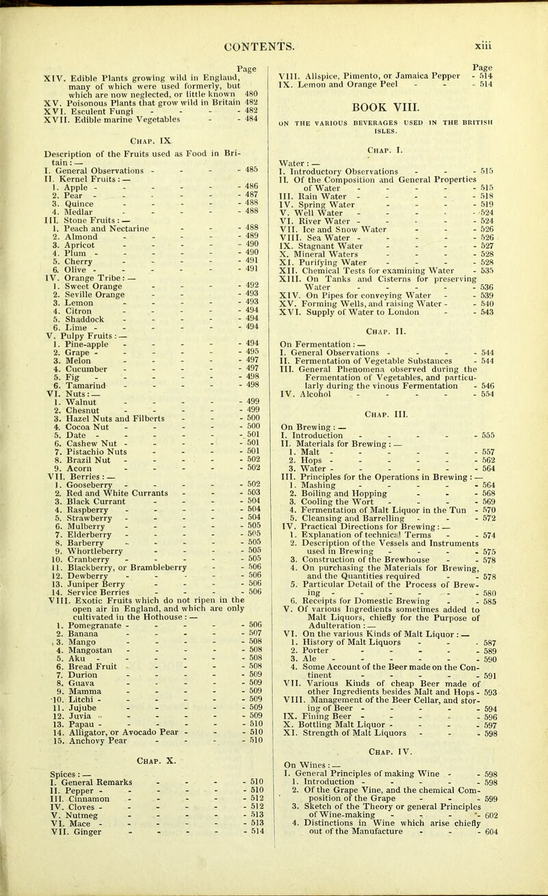 Page XIV. Edible Plants growing wild in England, many of which were used formerly, but which are now neglected, or little known 480 XV. Poisonous Plants that grow wild in Britain 482 XVI. Esculent Fungi - - - - 482 XVII. Edible marine Vegetables - - 484 Chap. IX Description of the Fruits used as Food in Bri- tain ; — I. General Observations _ - - - 485 II. Kernel Fruits : — 1. Apple - - - - - 486 2. Pear - . - - 487 3. Quince - - - - 488 4. Medlar - - - - 488 III. Stone Fruits: — 1. Peach and Nectarine . - - 488 2. Almond - - - - 489 3. Apricot - - - - 490 4. Plum - - - - - 490 5. Cherry - - - - 491 6. Olive - - - - - 491 IV. Orange Tribe: — 1. Sweet Orange - - - - 492 2. Seville Orange - - - 493 3. Lemon . - - - 493 4. Citron , - - - 494 5. Shaddock - - - - 494 6. Lime - - - - - 494 V. Pulpy Fruits : — 1. Pine-apple - - - - 494 2. Grape - - - - - 495 3. Melon - - - - 497 4. Cucumber - - - - 497 5. Fig « - - - 498 6. Tamarind - - - - 498 VI. Nuts: — 1. Walnut - - - - 499 2. Chesnut - - - - 499 3. Hazel Nuts and Filberts . - - 500 4. Cocoa Nut - . - - 500 5. Date - - - - - 501 6. Cashew Nut - _ - . - 501 7. Pistachio Nuts - - - - 501 8. Brazil Nut - _ - - 502 9. Acorn - - - - 502 VII. Berries: — 1. Gooseberry . - - - 502 2. Red and White Currants . - - 503 3. Black Currant - - - - 504 4. Raspberry - - - - 504 5. Strawberry - - - - 504 6. Mulberry - - - - 505 7. Elderberry - - - - 505 8. Barberry - - - - 505 9. Whortleberry - - - - 505 10. Cranberry - - - - 505 11. Blackberry, or Brambleberry - - 506 12. Dewberry - - - 506 13. Juniper Berry - - - - 606 14. Service Berries - - - - 506 VIII. Exotic Fruits which do not ripen in the open air in England, and which cultivated in the Hothouse : — are only 1. Pomegranate - - - - - 506 2. Banana - . - - 507 , 3. Mango - - - - 508 4. Mangostan - - - - 508 5. Aku - - - - 508 6. Bread Fruit - - - - 508 7. Durion - - - • 509 8. Guava - - - 509 9. Mamma - - - - 509 10. Litchi - - .. - - 509 11. Jujube - - - - 509 12. Juvia  - - - - 509 13. Papau - - . - - 610 14. Alligator, or Avocado Pear - - - 510 15. Anchovy Pear Chap. X. - 510 Spices: — I. General Remarks - - - - 510 11. Pepper - - - - - 510 III. Cinnamon . - - - 512 IV. Cloves - - - - - 512 V. Nutmeg - - - - 513 VI. Mace - - - - - 513 VII. Ginger - - - - 514 Page VIII. .Allspice, Pimento, or Jamaica Pepper - 514 IX. Lemon and Orange Peel - - ^ 514 BOOK VIII. ON THE VARIOUS BEVERAGES USED IN THE BRITISH ISLES. Chap. I. Water: — I. Introductory Observations - - - 515 II. Of the Composition and General Properties of Water 515 III. Rain Water 518 IV. Spring Water - - - - 519 V. Well Water 524 VI. River Water - - • - - 524 VII. Ice and Snow Water - - -526 VIII. Sea Water 526 IX. Stagnant Water . . - - 527 X. Mineral “Waters . . _ - 528 XI. Purifying Water - - - . 528 XII. Chemical Tests for examining Water - 535 XIII. On Tanks and Cisterns for preserving Water - - - - 536 XIV. On Pipes for conveying Water - - 639 XV. Forming Wells, and raising Water - - 540 XVI. Supply of Water to London - - .543 Chap. II. On Fermentation: — I. General Observations - - - - 544 II. Fermentation of Vegetable Substances - 544 III. General Phenomena observed during the Fermentation of Vegetables, and particu- larly during the vinous Fermentation - 546 IV. Alcohol - - - - - 554 Chap. III. On Brewing: — I. Introduction ----- 555 II. Materials for Brewing: — 1. Malt 557 2. Hops ------ 562 3. Water ------ 564 III. Principles for the Operations in Brewing : — 1. Mashing ----- .564 2. Boiling and Hopping - - - 568 3. Cooling the Wort - 569 4. Fermentation of Malt Liquor in the Tun - 570 5. Cleansing and Barrelling - - - 572 IV. Practical Directions for Brewing: — 1. Explanation of technicj i Terms - - 574 2. Description of the Vessels and Instruments used in Brewing - - - . 575 3. Construction of the Brewhouse - - 578 4. On purchasing the Materials for Brewing, and the Quantities required - - 578 5. Particular Detail of the Process of Brew- ing - - - - - - 580 6. Receipts for Domestic Brewing - - 585 V. Of various Ingredients sometimes added to Malt Liquors, chiefly for the Purpose of Adulteration : — VI. On the various Kinds of Malt Liquor : — 1. History of Malt Liquors - - - 587 2. Porter - - - - - 589 3. Ale - - - - - - 590 4. Some Account of the Beer made on the Con- tinent ----- 591 VII. Various Kinds of cheap Beer made of other Ingredients besides Malt and Hops - 593 VIII. Management of the Beer Cellar, and stor- ing of Beer ----- 594 IX. Fining Beer - - - - - 596 X. Bottling Malt Liquor - - - - 597 XI. Strength of Malt Liquors - - -598 Chap. IV. On Wines: — I. General Principles of making Wine - - 598 1. Introduction ----- 598 2. Of the Grape Vine, and the chemical Com- position of the Grape - _ - 599 3. Sketch of the Theory or general Principles of Wine-making - - - 602 4. Distinctions in Wine which arise chiefly out of the Manufacture - - _ 604