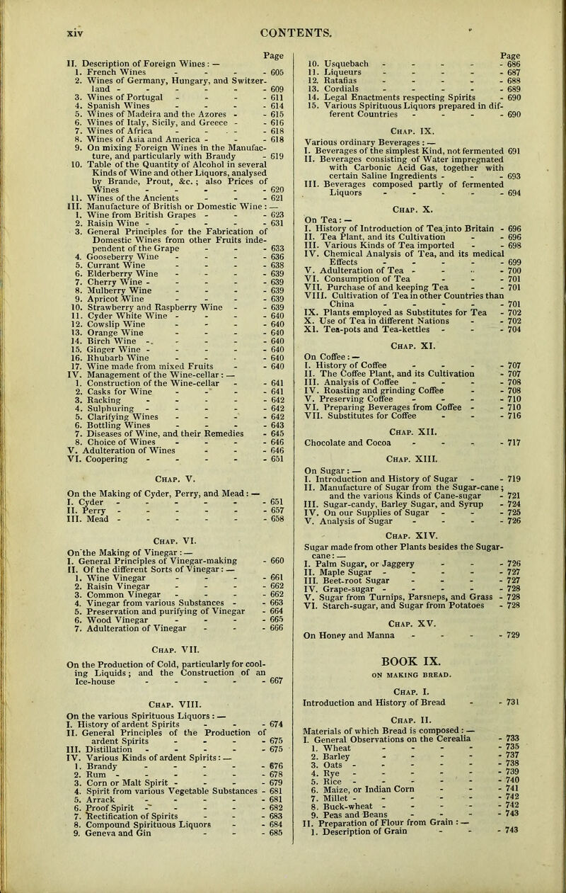 Page n. Description of Foreign Wines: — 1. French Wines - 605 2. Wines of Germany, Hungary, and Switzer- land ------ 609 3. Wines of Portugal . - - . 611 4. Spanish Wines - - . . 614 5. Wines of Madeira and the Azores - -615 6. Wines of Italy, Sicily, and Greece - - 616 7. Wines of Africa - - - - - 618 8- Wines of Asia and America - - - 618 9. On mixing Foreign Wines in the Manufac- ture, and particularly with Brandy - 619 10. Table of the Quantity of Alcohol in several Kinds of Wine and other Liquors, analysed by Brande, Prout, &c.; also Prices of Wines - - - - - 620 U. Wines of the Ancients - - - 621 III. Manufacture of British or Domestic Wine: — 1. Wine from British Grapes - - - 623 2. Raisin Wine - . - - 631 3. General Principles for the Fabrication of Domestic Wines from other Fruits inde- pendent of the Grape - - - 633 4. Gooseberry Wine - - - 636 5. Currant Wine _ . - 638 6. Elderberry Wine - - - 639 7. Cherry Wine - - - - 639 8. Mulberry Wine . - - 639 9. Apricot Wine - - - 639 10. Strawberry and Raspberry Wine . - 639 11. Cyder White Wine - - _ - 640 12. Cowslip Wine - _ - 640 13. Orange Wine _ - - 640 14, Birch Wine -. _ _ - 640 15. Ginger Wine - - - - 640 16. Rhubarb Wine - - 640 17. Wine made from mixed Fruits _ - 640 IV. Management of the Wine-cellar: 1. Construction of the Wine-cellar - - 641 2. Casks for Wine -■ _ - 641 3. Racking - - - 642 4. Sulphuring - - - 642 5, Clarifying Wines - - - 642 6. Bottling Wines - - - 643 7. Diseases of Wine, and their Remedies - 645 8. Choice of Wines . - - 646 V. Adulteration of Wines - - - 646 VI. Coopering - - - 651 Chap. V. On the Making of Cyder, Perry, and Mead: — I. Cyder ------ 651 II. Perry 657 III. Mead 658 Chap. VI, On'the Making of Vinegar : — I. General Principles of Vinegar-making - 660 II. Of the different Sorts of Vinegar; — 1. Wine Vinegar - 661 2. Raisin Vinegar . - . . 662 3. Common Vinegar . - - - 662 4. Vinegar from various Substances - - 663 5. Preservation and purifying of Vinegar - 664 6. Wood Vinegar - - - 665 7. Adulteration of Vinegar - - - 666 Page 10. Usquebach ----- 686 11- Liqueurs ----- 687 12. Ratafias - - - - - 688 13. Cordials 689 14. Legal Enactments respecting Spirits - 690 15. Various Spirituous Liquors prepared in dif- ferent Countries - - - - 690 Chap. IX. Various ordinary Beverages : — I. Beverages of the simplest Kind, not fermented 691 II. Beverages consisting of Water impregnated with Carbonic Acid Gas, together with certain Saline Ingredients - - - 693 III. Beverages composed partly of fermented Liquors - 694 Chap. X. On Tea: — I. History of Introduction of Tea.into Britain - 696 II. Tea Plant, and its Cultivation - - 696 III. Various Kinds of Tea imported - -698 IV. Chemical Analysis of Tea, and its medical Effects - - - - - 699 V. Adulteration of Tea - ... - 700 VI. Consumption of Tea - - - 701 VII. Purchase of and keeping Tea - - 701 VIII. Cultivation of Tea in other Countries than China - - - - - 701 IX. Plants employed as Substitutes for Tea - 702 X. Use of Tea in different Nations - - 702 XI. Tea-pots and Tea-kettles - - - 704 Chap. XI. On Coffee: — I. History of Coffee - - - - 707 II. The Coffee Plant, and its Cultivation - 707 III. Analysis of Coffee - - - - 708 IV. Roasting and grinding Coffee - -708 V. Preserving Coffee - - - - 710 VI. Preparing Beverages from Coffee - - 710 VII. Substitutes for Coffee . . - 716 Chap. XII. Chocolate and Cocoa - - - - 717 Chap. XIII. On Sugar; — I. Introduction and History of Sugar - - 719 II. Manufacture of Sugar from the Sugar-cane; and the various Kinds of Cane-sugar - 721 III. Sugar-candy, Barley Sugar, and Syrup - 724 IV. On our Supplies of Sugar - - - 725 V. Analysis of Sugar - - - - 726 Chap, XIV. Sugar made from other Plants besides the Sugar- cane : — I. Palm Sugar, or Jaggery - - - 726 II. Maple Sugar ----- 727 III. Beet-root Sugar - , - . 727 IV. Grape-sugar ----- 728 V. Sugar from Turnips, Parsneps, and Grass - 728 VI. Starch-sugar, and Sugar from Potatoes - 728 Chap. XV. On Honey and Manna . . - - 729 Chap. VII. On the Production of Cold, particularly for cool- ing Liquids; and the Construction of an Ice-house ----- 667 Chap. VIII. On the various Spirituous Liquors: — I. History of ardent Spirits - - - 674 II. General Principles of the Production of ardent Spirits - . - - 675 III. Distillation ----- 675 IV. Various Kinds of ardent Spirits: — 1. Brandy ----- 676 2. Rum ------ 678 3. Corn or Malt Spirit - - - - 679 4. Spirit from various Vegetable Substances - 681 5. Arrack ----- 681 6. Proof Spirit ------ 682 7. Rectification of Spirits - - - 683 8. Compound Spirituous Liquors - - 684 9. Geneva and Gin - _ - 685 BOOK IX. ON MAKING BREAD. Chap. I. Introduction and History of Bread Chap. II. Materials of which Bread is composed: — I. General Observations on the Cerealia 1. Wheat - 2. Barley .... 3. Oats . - - - - 4. Rye . - - - - 5. Rice - - - - - 6. Maize, or Indian Corn 7. Millet - - - - - 8. Buck-wheat - 9. Peas and Beans . . - II. Preparation of Flour from Grain : — 1. Description of Grain - 731 - 733 - 735 - 737 - 738 - 739 - 740 - 741 - 742 - 742 - 743 - 743