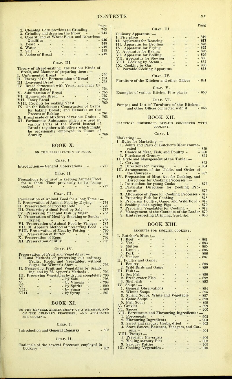 Page 2. Cleaning Corn previous to Grinding - 743 3. Grinding and dressing the Flour - - 744 4. Constituents of Wheat Flour, and its various Qualities ----- 746 5. Yeast ------ 748 6. Water - - - - • - 749 7. Salt 749 8. Assize of Bread - - - . 749 Chap. Ill Theory of Bread-making: the various Kinds of Bread, and Manner of preparing them : — I. Unfermented Bread - - - - 750 II. Theory of the Fermentation of Bread - 751 III. Leavened Bread - - - - 753 IV. Bread fermented with Yeast, and made by public Bakers . . - - 754 V. Adulteration of Bread - - - 755 VI. Home-made Bread - 757 VII. Fancy Bread - - - - 759 VIII. Receipts for making Yeast - -760 IX. On the B^ehouse ; Construction of Ovens for baking Bread; and Remarks on the Process of Baking - - - - 761 X. Bread made of Mixtures of various Grains - 763 XI. Farinaceous Substances which are used in various Parts of the World instead of Bread; together with others which might be occasionally employed in Times of Scarcity - 766 BOOK X. ON THE PRESERVATION OF FOOD. Chap. I. Introduction — General Observations - -771 Chap. II. Precautions to be used in keeping Animal Food for a short Time previously to its being cooked ------ 772 Chap. III. Preservation of Animal Food for a long Time : — I. Preservation of Animal Food by Drying - 774 II. Preservation of Food by Cold - - 770 III. Preserving Animal Food by Salt - - 777 IV. Preserving Meat and Fish by Sugar - 783 V. Preservation of Meat by Smoking or Smoke- drying ----- 783 VI. Preservation of Animal Food by Vinegar - 787 VIT. M. Appert’s Method of preserving Food -787 VIII. Preservation of Meat by Potting - - 790 IX. Preservation of Butter . - - 791 X. Preservation of Eggs - - - - 792 XI. Preservation of Milk _ - - 793 Chap. IV. Preservation of Fruit and Vegetables : — I. Usual Methods of preserving our ordinary Fruits, Roots, and Vegetables, without Sugar, for Winter’s Store - - - 793 II. Preserving Fruit and Vegetables by Scald- ing. and by M. Appert’s Methods - - 796 HI. Preserving Vegetables by drying completely 796 IV. - - - by Salt - 798 V. . - - - by Vinegar - - 798 VI. - - - by Spirits - 800 VII. - - - by Sugar - 800 VIII. - - - by Syrup - 801 BOOK XL ON THE GENERAL ARRANGEMENT OF A KITCHEN, AND ON THE CULINARY PROCESSES, AND APPARATUS FOR COOKING. Chap. I. Introduction and General Remarks - - 805 Chap. II. Rationale of the several Processes employed in Cookery ------ 807 Chap. III. Culinary Apparatus: — I. Fire-place II. Apparatus for Roasting III. Apparatus for Broiling IV. Apparatus for Frying V. Apparatus for Baking VI. Apparatus for Boiling VII. Apparatus for Stewing VIII. Cooking by Steam - IX. Cooking by Gas X. Portable Cooking Apparatus Page - 812 - 817 - 823 - 825 0. 825 n. 826 - 830 - 832 - 836 - 838 Chap. IV. Furniture of the Kitchen and other Offices - 841 Chap. V. Examples of various Kitchen Fire-places - 850 Chap. VI. Pumps; and List of Furniture of the Kitchen, and other Offices connected with it - 855 BOOK XII. PRACTICAL HOUSEHOLD DETAILS CONNECTED WITH COOKERY. Chap. 1. Marketing: — I. Rules for Marketing : — 1. Joints and Parts of Butcher’s Meat enume- rated ------ 859 2. Choice of Meat, Fish, and Poultry - - 860 3. Purchase of Grocery - - - 862 II. Style and Management of the Table; ~ 1, Carving - ... - 863 2. Directions for Carving _ - - 864 III. Arrangement of the Table, and Order of the Courses ----- 867 IV. Preparation of Meat, &c. for Cooking, and Directions for Cooking Processes ; — 1. Instructions for young Cooks - - 876 2. Particular Directions for Cooking Pro- cesses ----- 876 3. Allowance of Time for Cooking Processes - 878 4. Preparing Fish for Cooking - - 878 5. Preparing Poultry, Game, and Wild Fowl - 878 6. Scalding and singeing Pigs - - - 879 7. Preparing Vegetables for Cooking - - 879 8. Management of the Contents of the Larder 879 9. Hints respecting Dripping, Suet, &c. - 880 BOOK XIII. RECEIPTS FOR ENGLISH COOKERY. I. Butcher’s Meat: — 1. Beef 881 2. Veal - - - - - - 883 3. Mutton - - - - - 885 4. Lamb ------ 886 •5. Pork - - - 886 6, Venison ----- 887 II. Poultry and Game: — 1. Poultry - - - - - 888 2. Wild Birds and Game - - . 890 III. Fish: — 1. Sea Fish ----- ggo 2. Fresh-water Fish - - - 892 3. Shell-fish - - - - - 893 IV. Soups: — 1. General Observations - _ - 894 2. Winter Soups - - . - §95 3. Spring Soups, White and Vegetable - 897 4. Game Soups ----- 898 5. Fish Soups ----- 899 V. Gravies ----- 899 VI. Sauces ----- 900 VII. Forcemeats and Flavouring Ingredients : — 1. Forcemeats ----- 902 2. Flavouring Ingredients - - - 903 3. Sweet and savoury Herbs, dried - - 903 4. Store Sauces, Essences, Vinegars, and Cat- sups ------ 904 VIII. Pastry: — 1. Preparing Pie-crusts - - -906 2. Making savoury Pies - - - 908 3. Savoury Patties - - - - 909 IX. Cooking Vegetables - - 910