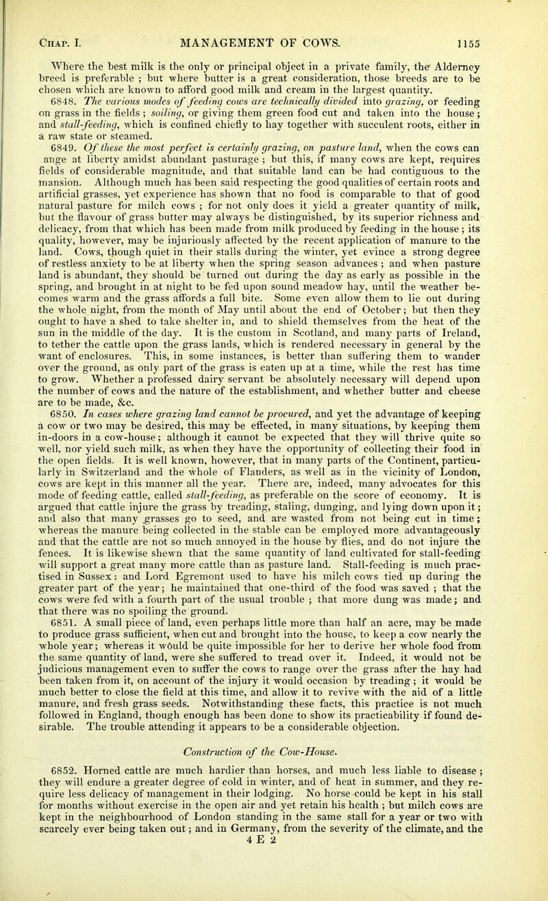 Where the best milk is the only or principal object in a private family, the Alderney breed is preferable ; but -where butter is a great consideration, those breeds are to be chosen -which are known to afford good milk and cream in the largest quantity. 68-18. The varmis modes of feeding cows are technically divided into grazing, or feeding on grass in the fields ; soiling, or giving them green food cut and taken into the house ; and stallfeeding, which is confined chiefly to hay together with succulent roots, either in a raw state or steamed. 6849. Of these the most perfect is certainly grazing, on pasture land, when the co-^'s can ange at liberty amidst abundant pasturage ; but this, if many cows are kept, requires fields of considerable magnitude, and that suitable land can be had contiguous to the mansion. Although much has been said respecting the good qualities of certain roots and artificial grasses, yet experience has shown that no food is comparable to that of good natural pasture for milch cows ; for not only does it yield a gi’eater quantity of milk, but the flavour of grass butter may always be distinguished, by its superior richness and delicacy, from that which has been made from milk pi’oducedby feeding in the house; its quality, however, may be injuriously affected by the recent application of manure to the land. Cows, though quiet in their stalls during the winter, yet evince a strong degree of restless anxiety to be at liberty when the spring season advances ; and when pasture land is abundant, they should be turned out during the day as early as possible in the spring, and brought in at night to be fed upon sound meadow hay, until the weather be- comes warm and the grass affords a full bite. Some even allow them to lie out during the whole night, from the month of May until about the end of October; but then they ought to have a shed to take shelter in, and to shield themselves from the heat of the sun in the middle of the day. It is the custom in Scotland, and many parts of Ireland, to tether the cattle upon the grass lands, which is rendered necessary in general by the want of enclosures. This, in some instances, is better than suffering them to wander over the ground, as only part of the grass is eaten up at a time, while the rest has time to grow. Whether a professed dairy servant be absolutely necessary will depend upon the number of cows and the nature of the establishment, and whether butter and cheese are to be made, &c. 6850. In cases where grazing land cannot he procured, and yet the advantage of keeping a cow or two may be desired, this may be effected, in many situations, by keeping them in-doors in a cow-house; although it cannot be expected that they will thrive quite so well, nor yield such milk, as when they have the opportunity of collecting their food in the open fields. It is well known, however, that in many parts of the Continent, particu- larly in Switzerland and the whole of Flanders, as well as in the vicinity of London, cows are kept in this manner all the year. There are, indeed, many advocates for this mode of feeding cattle, called stall-feeding, as preferable on the score of economy. It is argued that cattle injure the grass by treading, staling, dunging, and lying down upon it; and also that many grasses go to seed, and are wasted from not being cut in time; whereas the manure being collected in the stable can be employed more advantageously and that the cattle are not so much annoyed in the house by flies, and do not injure the fences. It is likewise shewn that the same quantity of land cultivated for stall-feeding will support a great many more cattle than as pasture land. Stall-feeding is much prac- tised in Sussex: and I.ord Egremont used to have his milch cows tied up during the greater part of the year; he maintained that one-third of the food was saved ; that the cows were fed with a fourth part of the usual trouble ; that more dung was made; and that there was no spoiling the ground. 6851. A small piece of land, even perhaps little more than half an acre, may be made to produce grass sufficient, when cut and brought into the house, to keep a cow nearly the whole year; whereas it would be quite impossible for her to derive her whole food from the same quantity of land, were she suffered to tread over it. Indeed, it would not be judicious management even to suffer the cows to range over the grass after the hay had been taken from it, on account of the injury it would occasion by treading ; it would be much better to close the field at this time, and allow it to revive with the aid of a little manure, and fresh grass seeds. Notwithstanding these facts, this practice is not much followed in England, though enough has been done to show its practicability if found de- sirable. The trouble attending it appears to be a considerable objection. Construction of the Cow-House, 6852. Horned cattle are much hardier than horses, and much less liable to disease ; they will endure a greater degree of cold in winter, and of heat in summer, and they re- quire less delicacy of management in their lodging. No horse could be kept in his stall for months without exercise in the open air and yet retain his health ; but milch cows are kept in the neighbourhood of London standing in the same stall for a year or two with scarcely ever being taken out; and in Germany, from the severity of the climate, and the 4 E 2