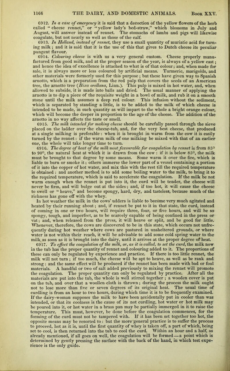 6912. In a case of emergency it is said that a decoction of the yellow flowers of the herb called “ cheese rennet,” or “ yellow lady’s bed-straw,” which blossoms in July and August, will answer instead of rennet. The stomachs of lambs and pigs will likewise coagulate, but not nearly so well as those of the calf. 691.3. In Holland, instead of rennet, they use a small quantity of muriatic acid for turn- ing milk ; and it is said that it is the use of this that gives to Dutch cheese its peculiar pungent flavour. 6914. Colouring cheese is with us a very general custom. Cheese properly manu- factured from good milk, and at the proper season of the year, is always of a yellow cast; and hence the idea of excellence is attached to what is of that colour; and, when made for sale, it is always more or less coloured by artificial means. Turmeric, marigolds, and other materials were formerly used for this purpose ; but these have given way to Spanish arnotto, which is a preparation from the red pulp that covers the seeds of an American tree, the arnotto tree (fiixa orellana, Linn.). This pulp is mixed in hot water, and, when allowed to subside, it is made into balls and dried. The usual manner of applying the arnotto is to dip a piece of the requisite weight in a bowl of milk, and rub it on a smooth stone until the milk assumes a deep red colour. This infusion without the sediment, which is separated by standing a little, is to be added to the milk of which cheese is intended to be made, in such quantity as will impart to the whole a bright orange colour, which will become the deeper in proportion to the age of the cheese. The addition of the arnotto in no way affects the taste or smell. 6915. The milk intended for making cheese should be carefully passed through the sieve placed on the ladder over the cheese-tub, and, for the very best cheese, that produced at a single milking is preferable : when it is brought in warm from the cow it is easily turned by the rennet: if the warm milk of one milking be mixed with that of an earlier one, the whole will take longer time to turn. 6916. The degree of heat of the milk most favourable for coagulation by rennet is from 85° to 90°, the natural heat at which it is drawn from the cow : if it is below 85°, the milk must be brought to that degree by some means. Some warm it over the fire, which is liable to burn or smoke it; others immerse the lower part of a vessel containing a portion of it into the copper of hot water, and mix this with the rest till the required temperature is obtained ; and another method is to add some boiling water to the milk, to bring it to the required temperature, which is said to accelerate the coagulation. If the milk be not warm enough when the rennet is put into it, the curd will be tender, the cheese will never be firm, and will bulge out at the sides; and, if too hot, it will cause the cheese to swell or “ heave,” and become spongy, hard, dry, and tasteless, because much of the richness has gone off with the whey. In hot weather the milk in the cows’ udders is liable to become very much agitated and heated by their running about; and, if rennet be put to it in that state, the curd, instead of coming in one or two hours, will require three, four, or five hours, and will be so spongy, tough, and imperfect, as to be scarcely capable of being confined in the press or vat; and, when released from the press, it will heave or split, and be good for little. Whenever, therefore, the cows are discovered to be in this state, which occurs not unfre- quently during hot weather where cows are pastured in unsheltered grounds, or where water is not within their reach, it will be advisable to add some cold spring water to the milk as soon as it is brought into the dairy, until it arrives at the proper degree of heat. 6917. To effect the coagulation of the milk, or, as it is called, to set the curd, the milk now in the tub has the proper quantity of rennet and colouring added to it. The proportions of these can only be regulated by experience and practice. If there is too little rennet, the milk will not turn ; if too much, the cheese will be apt to heave, as well as be rank and strong : and the same eflfect will be produced if the rennet has been made with bad or foul materials. A handful or two of salt added previously to mixing the rennet will promote the coagulation. The proper quantity can only be regulated by practice. After all the materials are put into the tub, the whole is well stirred together ; a wooden cover is put on the tub, and over that a woollen cloth is thrown; during the process the milk ought not to lose more than five or seven degrees of its original heat. The usual time of curdling is from an hour to two hours, during which time it is to be frequently examined. If the dairy-woman supposes the milk to have been accidentally put in cooler than was intended, or that its coolness is the cause of its not curdling, hot water or hot milk may be poured into it, or hot water in a brass pan may be partially immerged in it to raise the temperature. This must, however, be done before the coagulation commences, for the forming of the curd must not be tampered with. If it has been set together too hot, the opposite means may be resorted to: but the more 'general practice is to suffer the process to proceed, hot as it is, until the first quantity of whey is taken off, a part of which, being set to cool, is then returned into the tub to cool the curd. Within an hour and a half, as already mentioned, if all goes on well, the coagulation will be formed—a point which is determined by gently pressing the surface with the back of the hand, in which test expe- rience is the only guide.