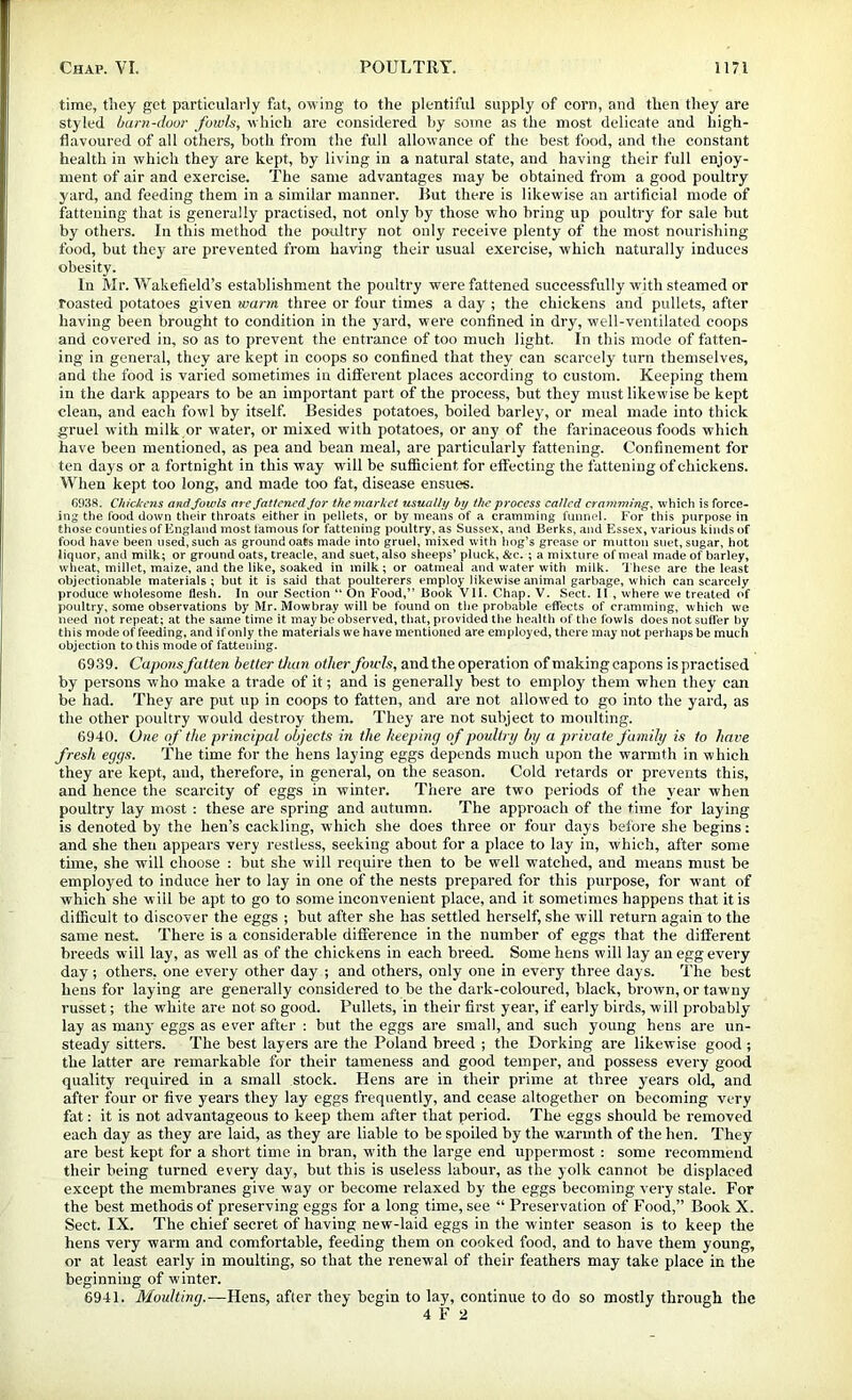 time, tiiey get particularly fat, owing to the plentiful supply of corn, and then they are styled barn-door fowls, which are considered hy some as the most delicate and high- flavoured of all others, both from the full allowance of the best food, and the constant health in which they are kept, by living in a natural state, and having their full enjoy- ment of air and exercise. The same advantages may be obtained from a good poultry yard, and feeding them in a similar manner. But there is likewise an artificial mode of fattening that is generally practised, not only by those who bring up poultry for sale but by others. In this method the poultry not only receive plenty of the most nourishing food, but they are prevented from having their usual exercise, which naturally induces obesity. In Mr. Wakefield’s establishment the poultry were fattened successfully with steamed or roasted potatoes given warm three or four times a day ; the chickens and pullets, after having been brought to condition in the yard, were confined in dry, well-ventilated coops and covered in, so as to prevent the entrance of too much light. In this mode of fatten- ing in general, they are kept in coops so confined that they can scarcely turn themselves, and the food is varied sometimes in dill’erent places according to custom. Keeping them in the dark appears to be an important part of the process, but they must likewise be kept clean, and each fowl by itself. Besides potatoes, boiled barley, or meal made into thick gruel with milk or water, or mixed with potatoes, or any of the farinaceous foods which have been mentioned, as pea and bean meal, are particularly fattening. Confinement for ten days or a fortnight in this way will be sufficient for effecting the fattening of chickens. When kept too long, and made too fat, disease ensues. 6038. Chickens and Jowls are fattened Jor themarket usually by the process called cramming, which is force- ing the food down their throats either in pellets, or by means of a cramming funnel. For this purpose in those counties of England most famous for fattening poultry, as Sussex, and Berks, and Essex, various kinds of food have been used, such as ground oats made into gruel, mixed with hog’s grease or mutton suet, sugar, hot liquor, and milk; or ground oats, treacle, and suet, also sheeps’ pluck, &c. ; a mixture of meal made of barley, wheat, millet, maize, and the like, soaked in milk; or oatmeal and water with milk. 'X'hese are the least objectionable materials; but it is said that poulterers employ likewise animal garbage, which can scarcely produce wholesome flesh. In our Section “ On Food,” Book VII. Chap. V. Sect. II , where we treated <»f poultry, some observations by Mr. Mowbray will be found on the probable effects of cramming, which we need not repeat; at the same time it may be observed, that, provided the health of the fowls does not suffer by this mode of feeding, and if only the materials we have mentioned are employed, there may nut perhaps be much objection to this mode of fattening. 6939. Capons fatten better tium other fowls, and. the operation of making capons is practised by persons who make a trade of it; and is generally best to employ them when they can be had. They are put up in coops to fatten, and are not allowed to go into the yard, as the other poultry would destroy them. They are not subject to moulting. 6940. One of the principal objects in the keeping of poult nj by a private family is to have fresh eggs. The time for the hens laying eggs depends much upon the warmth in which they are kept, and, therefore, in general, on the season. Cold retards or prevents this, and hence the scarcity of eggs in winter. There are two periods of the year when poultry lay most : these are spring and autumn. The approach of the time for laying is denoted by the hen’s cackling, which she does three or four days before she begins: and she then appears very restless, seeking about for a place to lay in, which, after some time, she will choose : hut she will require then to be well watched, and means must be employed to induce her to lay in one of the nests prepared for this purpose, for want of which she will be apt to go to some inconvenient place, and it sometimes happens that it is difficult to discover the eggs ; but after she has settled herself, she will return again to the same nest. There is a considerable difference in the number of eggs that the different breeds will lay, as well as of the chickens in each breed. Some hens will lay an egg every day; others, one every other day ; and others, only one in every three days. The host hens for laying are generally considered to be the dark-coloured, black, brown, or tawny russet; the white are not so good. Pullets, in their first year, if early birds, will probably lay as many eggs as ever after : but the eggs ai’e small, and such young hens are un- steady sitters. The best layers are the Poland breed ; the Dorking are likewise good ; the latter are remarkable for their tameness and good temper, and possess every good quality required in a small stock. Hens are in their prime at three years old, and after four or five years they lay eggs frequently, and cease altogether on becoming very fat: it is not advantageous to keep them after that period. The eggs should be removed each day as they are laid, as they are liable to be spoiled by the w.annth of the hen. They are best kept for a short time in bran, with the large end uppermost: some recommend their being turned every day, but this is useless labour, as the yolk cannot he displaced except the membranes give way or become relaxed by the eggs becoming very stale. For the best methods of preserving eggs for a long time, see “ Preservation of Food,” Book X. Sect. IX. The chief secret of having new-laid eggs in the winter season is to keep the hens very warm and comfortable, feeding them on cooked food, and to have them young, or at least early in moulting, so that the renewal of their feathers may take place in the beginning of winter. 6941. Moulting.—Hens, after they begin to lay, continue to do so mostly through the 4 F 2