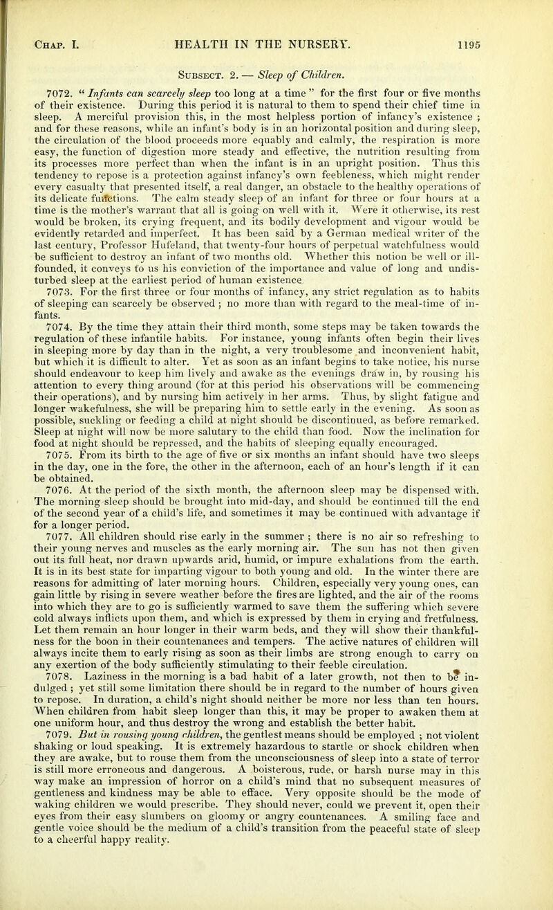 Subsect. 2. — Sleep of Children. 7072. “ Infants can scarcely sleep too long at a time ” for the first four or five months of their existence. Lluring this period it is natural to them to spend their chief time in sleep. A merciful provision this, in the most helpless portion of infancy’s existence ; and for these reasons, while an infant’s body is in an horizontal position and during sleep, the circulation of the blood proceeds more equably and calmly, the respiration is more easy, the function of digestion more steady and effective, the nutrition resulting from its processes more perfect than when the infant is in an upright position. Thus this tendency to repose is a protection against infancy’s own feebleness, which might render every casualty that presented itself, a real danger, an obstacle to the healthy operations of its delicate fuifctions. The calm steady sleep of an infant for three or four hours at a time is the mother’s warrant that all is going on well with it. Were it otherwise, its rest would be broken, its crying frequent, and its bodily development and vigour would be evidently retarded and imperfect. It has been said by a German medical writer of the last century. Professor Hufeland, that twenty-four hours of perpetual watchfulness would be sufficient to destroy an infant of two months old. Whether this notion be w'ell or ill- founded, it conveys to us his conviction of the importance and value of long and undis- turbed sleep at the earliest period of human existence 7073. For the first three or four months of infancy, any strict regulation as to habits of sleeping can scarcely be observed ; no more than with regard to the meal-time of in- fants. 7074. By the time they attain their third month, some steps may be taken towards the regulation of these infantile habits. For instance, young infants often begin their lives in sleeping more by day than in the night, a very troublesome and inconvenient habit, but which it is difficult to alter. Yet as soon as an infant begins to take notice, his nurse should endeavour to keep him lively and awake as the evenings draw in, by rousing his attention to every thing around (for at this period his observations will be commencing their operations), and by nursing him actively in her arms. Thus, by slight fatigue and longer wakefulness, she will be preparing him to settle early in the evening. As soon as possible, suckling or feeding a child at night should be discontinued, as before remarked. Sleep at night will now be more salutary to the child than food. Now the inclination for food at night should be repressed, and the habits of sleeping equally encouraged. 7075. From its birth to the age of five or six months an infant should have two sleeps in the day, one in the fore, the other in the afternoon, each of an hour’s length if it can be obtained. 7076. At the period of the sixth month, the afternoon sleep may be dispensed with. The morning sleep should be brought into mid-day, and should be continued till the end of the second year of a child’s life, and sometimes it may be continued with advantage if for a longer period. 7077. All children should rise early in the summer ; there is no air so refreshing to their young nerves and muscles as the early morning air. The sun has not then given out its full heat, nor drawn upwards arid, humid, or impure exhalations from the earth. It is in its best state for imparting vigour to both young and old. In the winter there are reasons for admitting of later morning hours. Children, especially very young ones, can gain little by rising in severe weather before the fires are lighted, and the air of the rooms into which they are to go is sufficiently warmed to save them the suffering which severe cold always inflicts upon them, and which is expressed by them in crying and fretfulness. Let them remain an hour longer in their warm beds, and they will show their thankful- ness for the boon in their countenances and tempers. The active natures of children will always incite them to early rising as soon as their limbs are strong enough to carry on any exertion of the body sufficiently stimulating to their feeble circulation. 7078. Laziness in the morning is a bad habit of a later growth, not then to b* in- dulged ; yet still some limitation there should be in regard to the number of hours given to repose. In duration, a child’s night should neither be more nor less than ten hours. When children from habit sleep longer than this, it may be proper to awaken them at one uniform hour, and thus destroy the wrong and establish the better habit. 7079. But in rousing young children, the gentlest means should be employed ; not violent shaking or loud speaking. It is extremely hazardous to startle or shock children when they are awake, but to rouse them from the unconsciousness of sleep into a state of terror is still more erroneous and dangerous. A boisterous, rude, or harsh nurse may in this way make an impression of horror on a child’s mind that no subsequent measures of gentleness and kindness may be able to efface. Very opposite should be the mode of waking children we would prescribe. They should never, could we prevent it, open their eyes from their easy slumbers on gloomy or angry countenances. A smiling face and gentle voice should be the medium of a child’s transition from the peaceful state of sleep to a cheerful happy reality.