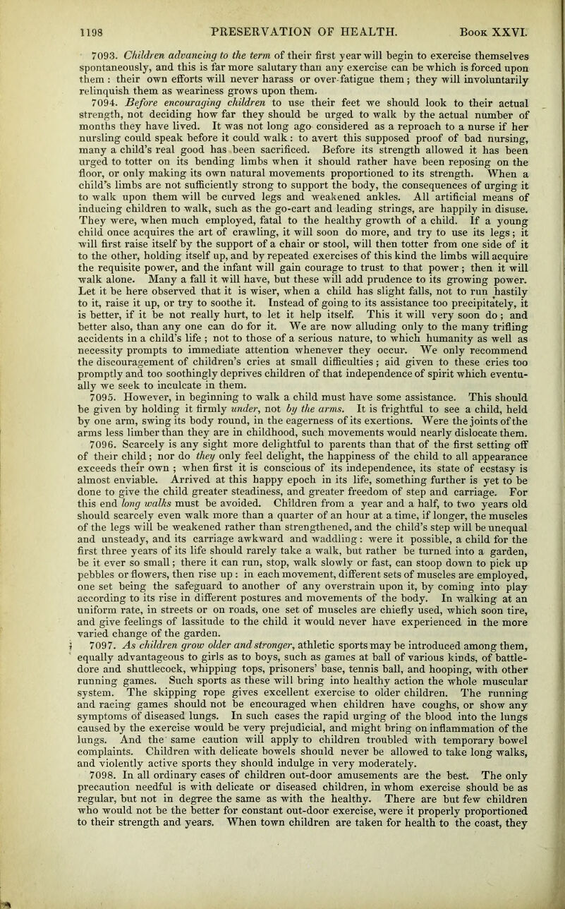 709.3. Children advancing to the term of theii’ first year will begin to exercise themselves spontaneously, and this is far more salutary than any exercise can be which is forced upon them : their own efforts will never harass or over-fatigue them; they will involuntarily relinquish them as weariness grows upon them. 7094. Before encouraging children to use their feet we should look to their actual strength, not deciding how far they should be urged to walk by the actual number of months they have lived. It was not long ago considered as a reproach to a nurse if her nursling could speak before it could walk: to avert this supposed proof of bad nursing, many a child’s real good has been sacrificed. Before its strength allowed it has been urged to totter on its bending limbs when it should rather have been reposing on the floor, or only making its own natural movements proportioned to its stren^h. When a child’s limbs are not sufficiently strong to support the body, the consequences of urging it to walk upon them will be curved legs and weakened ankles. All artificial means of inducing children to walk, such as the go-cart and leading strings, are happily in disuse. They were, when much employed, fatal to the healthy growth of a child. If a young child once acquires the art of crawling, it will soon do more, and try to use its legs; it will first raise itself by the support of a chair or stool, will then totter from one side of it to the other, holding itself up, and by repeated exercises of this kind the limbs will acquire the requisite power, and the infant will gain courage to trust to that power ; then it will walk alone. Many a fall it will have, but these will add prudence to its growing power. Let it be here observed that it is wiser, when a child has slight falls, not to run hastily to it, raise it up, or try to soothe it. Instead of going to its assistance too precipitately, it is better, if it be not really hurt, to let it help itself. This it will very soon do; and better also, than any one can do for it. We are now alluding only to the many trifling accidents in a child’s life ; not to those of a serious nature, to which humanity as well as necessity prompts to immediate attention whenever they occur. We only recommend the discouragement of children’s cries at small difiiculties; aid given to these cries too promptly and too soothingly deprives children of that independence of spirit which eventu- ally we seek to inculcate in them. 7095. However, in beginning to walk a child must have some assistance. This should be given by holding it firmly under, not by the arms. It is frightful to see a child, held by one arm, swing its body round, in the eagerness of its exertions. Were the joints of the arms less limber than they are in childhood, such movements would nearly dislocate them. 7096. Scarcely is any sight more delightful to parents than that of the first setting off of their child; nor do they only feel delight, the happiness of the child to all appearance exceeds their own ; when first it is conscious of its independence, its state of ecstasy is almost enviable. Arrived at this happy epoch in its life, something further is yet to be done to give the child greater steadiness, and greater freedom of step and carriage. For this end long walks must be avoided. Children from a year and a half, to two years old should scarcely even walk more than a quarter of an hour at a time, if longer, the muscles of the legs will be weakened rather than strengthened, and the child’s step will be unequal and unsteady, and its carriage awkward and waddling: were it possible, a child for the first three years of its life should rarely take a walk, but rather be turned into a garden, be it ever so small; there it can run, stop, walk slowly or fast, can stoop down to pick up pebbles or flowers, then rise up : in each movement, different sets of muscles are employed, one set being the safeguard to another of any overstrain upon it, by coming into play according to its rise in different postures and movements of the body. In walking at an uniform rate, in streets or on roads, one set of muscles are chiefly used, which soon tire, and give feelings of lassitude to the child it would never have experienced in the more varied change of the garden. 7097. As children grow older and stronger, athletic sports may be introduced among them, equally advantageous to girls as to boys, such as games at ball of various kinds, of battle- dore and shuttlecock, whipping tops, prisoners’ base, tennis ball, and hooping, with other running games. Such sports as these will bring into healthy action the whole muscular system. The skipping rope gives excellent exercise to older children. The running and racing games should not be encouraged when children have coughs, or show any symptoms of diseased lungs. In such cases the rapid urging of the blood into the lungs caused by the exercise would be very prejudicial, and might bring on inflammation of the lungs. And the same caution will apply to children troubled with temporary bowel complaints. Children with delicate bowels should never be allowed to take long walks, and violently active sports they should indulge in very moderately. 7098. In all ordinary cases of children out-door amusements are the best. The only precaution needful is with delicate or diseased children, in whom exercise should be as regular, but not in degree the same as with the healthy. There are but few children who would not be the better for constant out-door exercise, were it properly proportioned to their strength and years. When town children are taken for health to the coast, they