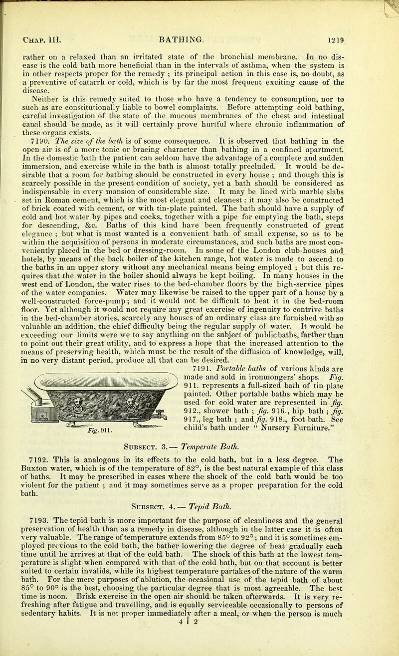 rather on a relaxed than an irritated state of the bronchial membrane. In no dis- ease is the cold bath more beneficial than in the intervals of asthma, when the system is in other respects proper for the remedy ; its principal action in this case is, no doubt, as a preventive of catarrh or cold, which is by far the most frequent exciting cause of the disease. Neither is this remedy suited to those who have a tendency to consumption, nor to such as are constitutionally liable to bowel complaints. Before attempting cold bathing, careful investigation of the state of the mucous membranes of the chest and intestinal canal should be made, as it will certainly prove hurtful where chronic inflammation of tliese organs exists. 7190. The size of the bath is of some consequence. It is observed that bathing in the open air is of a more tonic or bracing character than bathing in a confined apartment. In the domestic bath the patient can seldom have the advantage of a complete and sudden immersion, and exercise while in the bath is almost totally precluded. It would he de- sirable that a room for bathing should be constructed in every house ; and though this is scarcely possible in the present condition of society, yet a bath should be considered as indispensable in every mansion of considerable size. It may be lined wdth marble slabs set in Roman cement, which is the most elegant and cleanest; it may also be constructed of brick coated with cement, or with tin-plate painted. The bath should have a supply of cold and hot water by pipes and cocks, together with a pipe for emptying the bath, steps for descending, &c. Baths of this kind have been frequently constructed of great elegance ; but w'hat is most wanted is a convenient bath of small expense, so as to be within the acquisition of persons in moderate circumstances, and such baths are most con- veniently placed in the bed or dressing-room. In some of the London club-houses and hotels, by means of the back boiler of the kitchen range, hot water is made to ascend to the baths in an upper story without any mechanical means being employed ; but this re- quires that the water in the boiler should always be kept boiling. In many houses in the west end of London, the water rises to the bed-chamber floors by the high-service pipes of the water companies. Water may likewise be raised to the upper part of a house hy a well-constructed force-p>imp; and it would not be difficult to heat it in the bed-room floor. Yet although it would not require any' great exercise of ingenuity to contrive baths in the bed-chamber stories, scarcely any houses of an ordinary class are furnished with so valuable an addition, the chief difficulty being the regular supply of water. It would be exceeding our limits were we to say anything on the subject of publicbaths, farther than to point out their great utility, and to express a hope that the increased attention to the means of preserving health, which must be the result of the diffusion of knowledge, will, in no very distant period, produce all that can be desired. 7191. Portable baths of various kinds are made and sold in ironmongers’ shops. Fig. 911. represents a full-sized bath of tin plate painted. Other portable baths w'hich may be used for cold water are represented in fg. 912., shower bath ; fig. 916., hip bath ; fig. 917., leg bath ; and./?y. 918., foot bath. See child’s bath under “ Nursery Furniture.” Subsect. 3. — Temperate Bath. 7192. This is analogous in its effects to the cold bath, but in a less degree. The Buxton water, which is of the temperature of 82°, is the best natural example of this class of baths. It may be prescribed in cases where the shock of the cold hath would be too violent for the patient ; and it may sometimes serve as a proper preparation for the cold bath. Subsect. 4. — Tepid Bath. 7193. The tepid bath is more important for the purpose of cleanliness and the general preservation of health than as a remedy in disease, although in the latter case it is often very valuable. The range of temperature extends from 85° to 92°; and it is sometimes em- ploy'ed previous to the cold bath, the bather lowering the degree of heat gradually each time until he arrives at that of the cold bath. The shock of this bath at the lowest tem- perature is slight when compared with that of the cold bath, but on that account is better suited to certain invalids, while its highest temperature partakes of the nature of the warm bath. For the mere purposes of ablution, the occasional use of the tepid bath of about 85° to 90° is the best, choosing the particular degree that is most agreeable. The best time is noon. Brisk exercise in the open air should be taken afterwards. It is very re- freshing after fatigue and travelling, and is equally serviceable occasionally to persons of sedentary habits. It is not proper immediately after a meal, or when the person is much