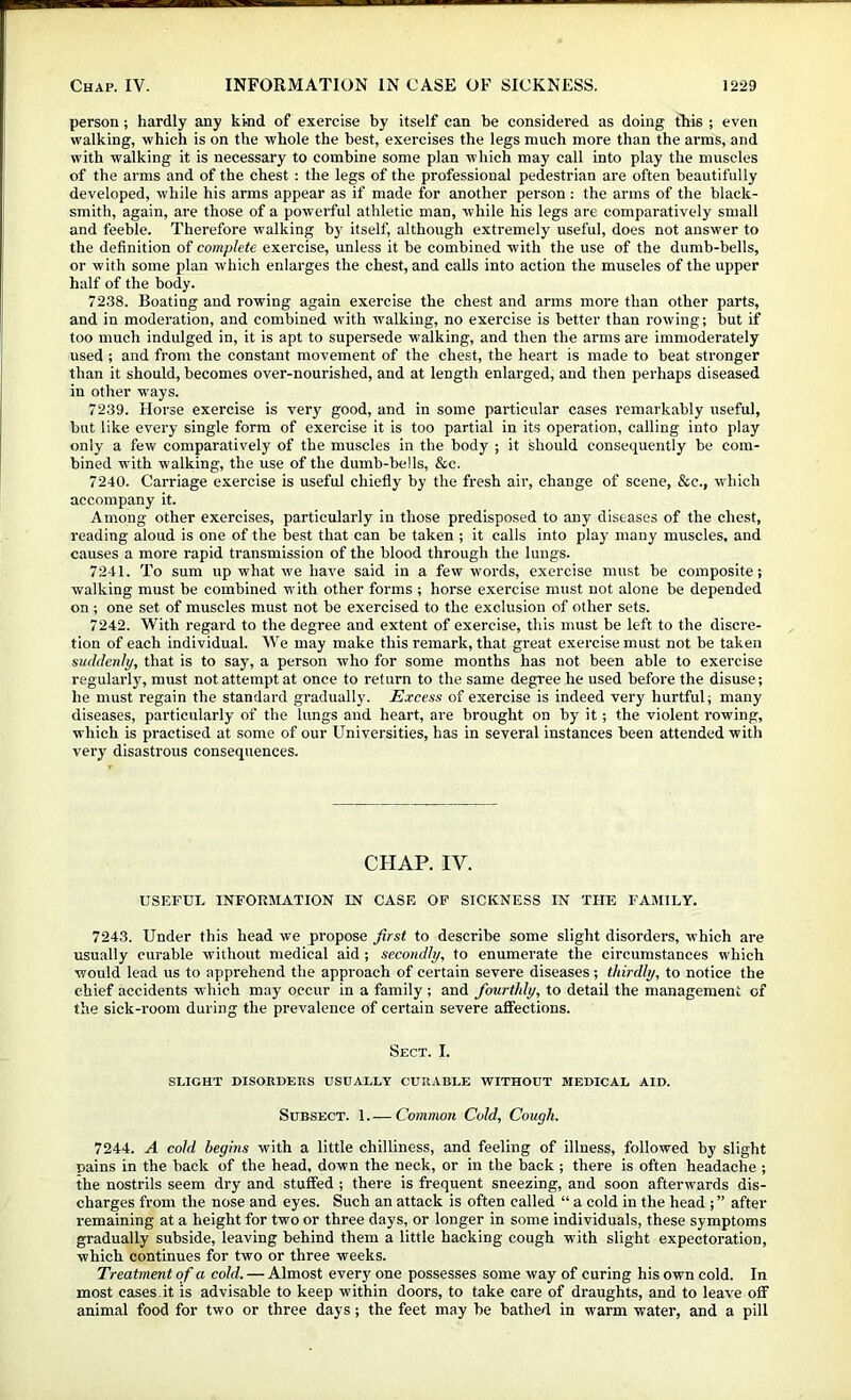 person; hardly any kind of exercise by itself can be considered as doing this ; even walking, which is on the whole the best, exercises the legs much more than the arms, and with walking it is necessary to combine some plan which may call into play the muscles of the arms and of the chest : the legs of the professional pedestrian are often beautifully developed, while his arms appear as if made for another person : the arms of the black- smith, again, are those of a powerful athletic man, while his legs are comparatively small and feeble. Therefore walking by itself, although extremely useful, does not answer to the definition of complete exercise, unless it be combined with the use of the dumb-bells, or with some plan which enlarges the chest, and calls into action the muscles of the upper half of the body. 7238. Boating and rowing again exercise the chest and arms more than other parts, and in moderation, and combined with walking, no exercise is better than rowing; but if too much indulged in, it is apt to supersede walking, and then the arms are immoderately used ; and from the constant movement of the chest, the heart is made to beat stronger than it should, becomes over-nourished, and at length enlarged, and then perhaps diseased in other ways. 7239. Horse exercise is very good, and in some particular cases remarkably useful, but like every single form of exercise it is too partial in its operation, calling into play only a few comparatively of the muscles in the body ; it should consequently be com- bined with walking, the use of the dumb-bells, &c. 7240. Carriage exercise is useful chiefly by the fresh air, change of scene, &c., which accompany it. Among other exercises, particularly in those predisposed to any diseases of the chest, reading aloud is one of the best that can be taken ; it calls into play many muscles, and causes a more rapid transmission of the blood through the lungs. 7241. To sum up what we have said in a few words, exercise must be composite; walking must be combined with other forms ; horse exercise must not alone be depended on ; one set of muscles must not be exercised to the exclusion of other sets. 7242. With regard to the degree and extent of exercise, this must be left to the discre- tion of each individual. We may make this remark, that great exercise must not be taken suddenly, that is to say, a person who for some months has not been able to exercise regularly, must not attempt at once to return to the same degree he used before the disuse; he must regain the standard gradually. Excess of exercise is indeed very hurtful; many diseases, particularly of the lungs and heart, are brought on by it; the violent rowing, which is practised at some of our Universities, has in several instances been attended with very disastrous consequences. CHAP. IV. USEFUL INFORMATION IN CASE OF SICKNESS IN THE FAMILY. 7243. Under this head we propose first to describe some slight disorders, which are usually curable without medical aid ; secondly, to enumerate the circumstances which would lead us to apprehend the approach of certain severe diseases; thirdly, to notice the chief accidents which may occur in a family ; and fourthly, to detail the management of the sick-room during the prevalence of certain severe affections. Sect. I. SLIGHT DISOKDEIIS USUALLY CURABLE WITHOUT MEDICAL AID. Subsect. 1.— Common Cold, Cough. 7244. A cold begins with a little chilliness, and feeling of illness, followed by slight Dains in the back of the head, down the neck, or in the back ; there is often headache ; the nostrils seem dry and stuffed ; there is frequent sneezing, and soon afterwards dis- charges from the nose and eyes. Such an attack is often called “ a cold in the head ; ” after remaining at a height for two or three days, or longer in some individuals, these symptoms gradually subside, leaving behind them a little hacking cough with slight expectoration, which continues for two or three weeks. Treatment o f a cold. — Almost every one possesses some way of curing his own cold. In most cases.it is advisable to keep within doors, to take care of draughts, and to leave off animal food for two or three days; the feet may be bathed in warm water, and a pill