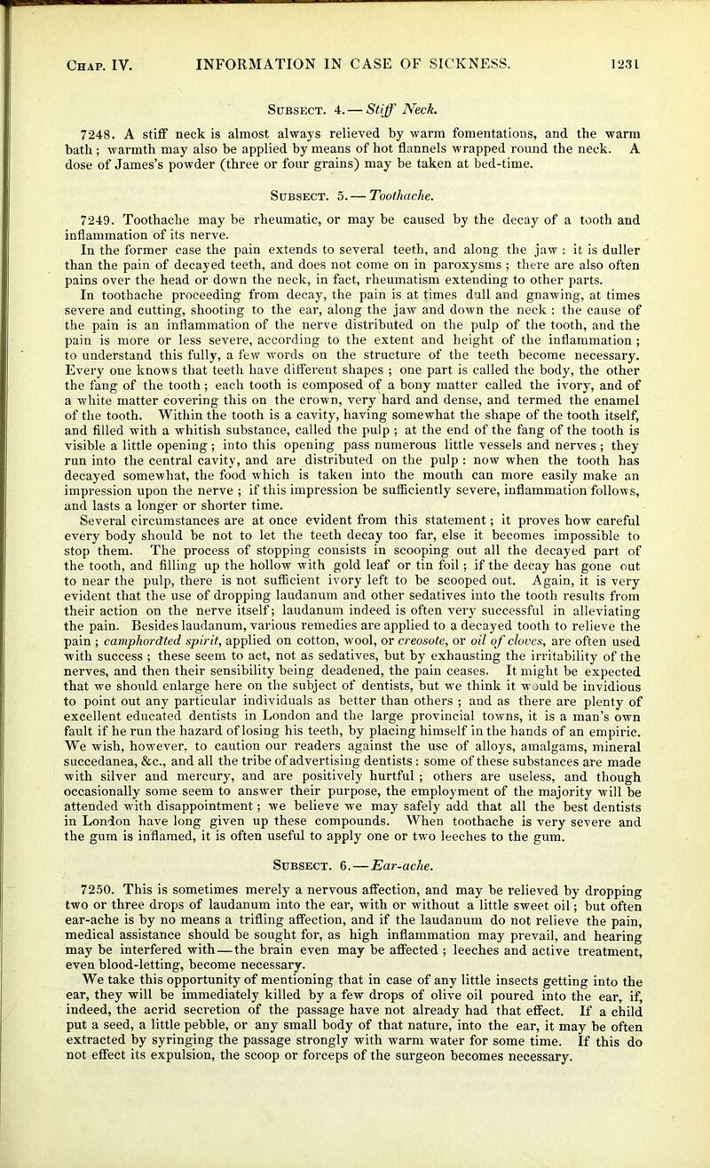 Subsect. 4. — Stiff Neck. 7248. A stiff neck is almost always relieved by warm fomentations, and the warm bath ; warmth may also be applied by means of hot flannels wrapped round the neck. A dose of James’s powder (three or four grains) may be taken at bed-time. Subsect. 5. — Toothache. 7249. Toothache may be rheumatic, or may be caused by the decay of a tooth and inflammation of its nerve. In the former case the pain extends to several teeth, and along the jaw : it is duller than the pain of decayed teeth, and does not come on in paroxysms ; there are also often pains over the head or down the neck, in fact, rheumatism extending to other parts. In toothache proceeding from decay, the pain is at times dull and gnawing, at times severe and cutting, shooting to the ear, along the jaw and down the neck : the cause of the pain is an inflammation of the nerve distributed on the pulp of the tooth, and the pain is more or less severe, according to the extent and height of the inflammation ; to understand this fully, a few words on the structure of the teeth become necessary. Every one knows that teeth have ditferent shapes ; one part is called the body, the other the fang of the tooth ; each tooth is composed of a bony matter called the ivory, and of a white matter covering this on the crown, very hard and dense, and termed the enamel of the tooth. Within the tooth is a cavity, having somewhat the shape of the tooth itself, and filled with a whitish substance, called the pulp ; at the end of the fang of the tooth is visible a little opening; into this opening pass numerous little vessels and nerves ; they run into the central cavity, and are distributed on the pulp : now when the tooth has decayed somewhat, the food which is taken into the mouth can more easily make an impression upon the nerve ; if this impression be sufficiently severe, inflammation follows, and lasts a longer or shorter time. Several circumstances are at once evident from this statement; it proves how careful every body should be not to let the teeth decay too far, else it becomes impossible to stop them. The process of stopping consists in scooping out all the decayed part of the tooth, and filling up the hollow with gold leaf or tin foil; if the decay has gone out to near the pulp, there is not sufficient ivory left to be scooped out. Again, it is very evident that the use of dropping laudanum and other sedatives into the tooth results from their action on the nerve itself; laudanum indeed is often very successful in alleviating the pain. Besides laudanum, various remedies are applied to a decayed tooth to relieve the pain ; camphordted spirit, applied on cotton, wool, or creosote, or oil of cloves, are often used with success ; these seem to act, not as sedatives, but by exhausting the irritability of the nerves, and then their sensibility being deadened, the pain ceases. It might be expected that we should enlarge here on the subject of dentists, but w'e think it w juld be invidious to point out any particular individuals as better than others ; and as there are plenty of excellent educated dentists in London and the large provincial towns, it is a man’s own fault if he run the hazard of losing his teeth, by placing himself in the hands of an empiric. We wish, however, to caution our readers against the use of alloys, amalgams, mineral succedanea, &c., and all the tribe of advertising dentists : some of these substances are made with silver and mercury, and are positively hurtful ; others are useless, and though occasionally some seem to answer their purpose, the employment of the majority will be attended with disappointment; we believe we may safely add that all the best dentists in London have long given up these compounds. When toothache is very severe and the gum is inflamed, it is often useful to apply one or two leeches to the gum. Subsect. 6.—Ear-ache. 72.50. This is sometimes merely a nervous atfection, and may be relieved by dropping two or three drops of laudanum into the ear, with or without a little sweet oil; but often ear-ache is by no means a trifling affection, and if the laudanum do not relieve the pain, medical assistance should be sought for, as high inflammation may prevail, and hearing may be interfered with—the brain even may be affected ; leeches and active treatment, even blood-letting, become necessary. We take this opportunity of mentioning that in case of any little insects getting into the ear, they will be immediately killed by a few drops of olive oil poured into the ear, if, indeed, the acrid secretion of the passage have not already had that effect. If a child put a seed, a little pebble, or any small body of that nature, into the ear, it may be often extracted by syringing the passage strongly with warm water for some time. If this do not effect its expulsion, the scoop or forceps of the surgeon becomes necessary.