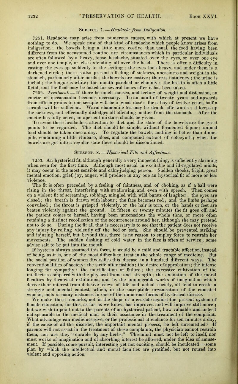 StJBSECT. 7. — Headache from Lidigestiov. 7251. Headache may arise from numerous causes, with which at present we have nothing to do. We speak now of that kind of headache which people know arises from indigestion ; the howels being a little more costive than usual, the food having been different from the accustomed routine, are circumstances which in particular individuals are often followed by a heavy, tense headache, situated over the eyes, or over one eye and over one temple, or else extending all over the head. There is often a difficulty in casting the eyes up suddenly to the ceiling ; the eyes look heavy, and under them is a darkened circle ; there is also present a feeling of sickness, uneasiness and weight in the stomach, particularly after meals ; the bowels are costive ; there is flatulency ; the urine is turbid ; the tongue is white ; the mouth parched or clammy ; the breath is often a little foetid, and the food may be tasted for several hours after it has been taken. 7252. Treatment. — If there be much nausea, and feeling of weight and distension, an emetic of ipecacuanha becomes necessary. To an adult of twenty years and upwards from fifteen grains to one scruple will be a good dose: for a boy of twelve years, half a scruple will be sufficient. Warm chamomile tea may be drank afterwards ; it keeps up the sickness, and effectually dislodges all offending matter from the stomach. After the emetic has fully acted, an aperient mixture should be given. To avoid these headaches, attention to diet and the state of the bowels are the great points to be regarded. The diet should be simple, without fermented liquor; animal food should be taken once a day. To regulate the bowels, nothing is better than dinner pills, containing a little rhubarb, aloes, and compound extract of colocynth ; w'hen the bowels are got into a regular state these should be discontinued. Subsect. 8. — Hysterical Fits and Affections. 7253. An hysterical fit, although generally a very Innocent thing, is sufficiently alarming when seen for the first time. Although most usual in exeitable and ill-regulated minds, it may occur in the most sensible and calm-judging person. Sudden shocks, fright, great mental emotion, grief, joy, anger, will produce in any one an hysterical fit of more or less violence. The fit is often preceded by a feeling of faintness, and of choking, as if a ball were rising in the throat, interfering with swallowing, and even with speech. Then comes on a violent fit of screaming, sobbing, mingled with wild bursts of laughter: the eyes are closed ; the breath is drawn with labour ; the face becomes red ; and the limbs perhaps convulsed ; the throat is grasped violently, or the hair is torn, or the hands or feet are beaten violently against the ground. In fifteen or twenty minutes the fit goes off, and the patient comes to herself, having heen unconscious the whole time, or more often retaining a distinct recollection of the occurrences around her, although she may pretend not to do so. During the fit all that is necessary is to see that the patient does not receive any injury by rolling violently off the bed or sofa. She should be prevented striking and injuring herself, but beyond this, there is no reason to employ force to restrain her movements. The sudden dashing of cold water in the face is often of service; some advise salt to be put into the mouth. If hysteria always assumed this form, it would be a mild and tractable affection, instead of being, as it is, one of the most difficult to treat in the whole range of medicine. But the social position of women diversifies this disease in a hundred different ways. The conventionalities of society; the strife after fashion; the desire of approbation; the intense longing for sympathy ; the mortification of failure ; the excessive cultivation of the intellect as compared with the physical frame and strength; the excitation of the moral faculties by theatrical exhibitions, and by the innumerable works of imagination which derive their interest from delusive views of life and actual society, all tend to create a struggle and mental contest, which, in the susceptible organisation of the educated woman, ends in many instances in one of the numerous forms of hysterical disease. We make these remarks, not in the shape of a crusade against the present system of female education, for this, as far as we know, has improved and will improve still more ; but we wish to point out to the parents of an hysterical patient, how valuable and indeed indispensable to the medical man is their assistance in the treatment of the complaint. What advantage can medicines give, or the professional attendance for ten minutes a day, if the cause of all the disorder, the important mental process, be left unremedied ? If parents will not assist in the treatment of these complaints, the physician cannot restrain them, nor are they “ curable by any herbs.” The mind must not be left to itself, nor must works of imagination and of absorbing interest be allowed, under the idea of amuse- ment. If possible, some pursuit, interesting yet not exciting, should be inculcated—some plan by which the intellectual and moral faculties are gratified, but not roused into violent and opposing action.