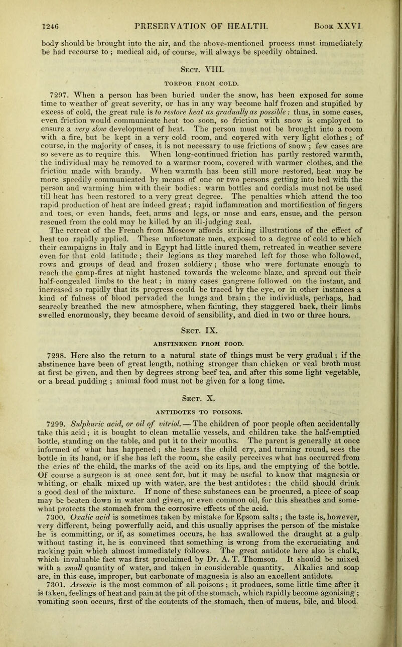 body should be brought into the air, and the above-mentioned process must immediately be had recourse to ; medical aid, of course, will always be speedily obtained. Sect. VIII. TORPOR FROM COLD. 7297. When a person has been buried under the snow, has been exposed for some time to weather of great severity, or has in any way become half frozen and stupified by excess of cold, the great rule is to restore heat as gradually as possible: thus, in some cases, even friction would communicate heat too soon, so friction with snow is employed to enstire a very slow development of heat. The person must not be brought into a room w ith a fire, but be kept in a very cold room, and coyered with very light clothes ; of course, in the majority of cases, it is not necessary to use frictions of snow ; few cases are so severe as to require this. When long-continued friction has partly restored warmth, the individual may be removed to a warmer room, covered with warmer clothes, and the friction made with brandy. When warmth has been still more restored, heat may be more speedily communicated by means of one or two persons getting into bed with the person and warming him with their bodies; warm bottles and cordials must not be used till heat has been restored to a very great degree. The penalties which attend the too rapid production of heat are indeed great; rapid inflammation and mortification of fingers and toes, or even hands, feet, arms and legs, or nose and ears, ensue, and the person rescued from the cold may be killed by an ill-judging zeal. The retreat of the French from Moscow affords striking illustrations of the effect of heat too rapidly applied. These unfortunate men, exposed to a degree of cold to which their campaigns in Italy and in Egypt had little inured them, retreated in weather severe even for that cold latitude ; their legions as they marched left for those who followed, rows and groups of dead and frozen soldiery; those who were fortunate enough to reach the camp-fires at night hastened towards the welcome blaze, and spread out their half-congealed limbs to the heat; in many cases gangrene followed on the instant, and increased so rapidly that its progress could be traced by the eye, or in other instances a kind of fulness of blood pervaded the lungs and brain; the individuals, pei'haps, had scarcely breathed the new atmosphere, when fainting, they staggered back, their limbs swelled enormously, they became devoid of sensibility, and died in two or three hours. Sect. IX. ABSTINENCE FROM FOOD. 7298. Here also the return to a natural state of things must be very gradual; if the abstinence have been of great length, nothing stronger than chicken or veal broth must at first be given, and then by degrees strong beef tea, and after this some light vegetable, or a bread pudding ; animal food must not be given for a long time. Sect. X. ANTIDOTES TO POISONS. 7299. Sulphuric acid, or oil of vitriol. — The children of poor people often accidentally take this acid; it is bought to clean metallic vessels, and children take the half-emptied bottle, standing on the table, and put it to their mouths. The parent is generally at once informed of what has happened ; she hears the child cry, and turning round, sees the bottle in its hand, or if she has left the room, she easily perceives what has occurred from the cries of the child, the marks of the acid on its lips, and the emptying of the bottle. Of course a surgeon is at once sent for, but it may be useful to know that magnesia or whiting, or chalk mixed up with water, are the best antidotes; the child should drink a good deal of the mixture. If none of these substances can be procured, a piece of soap may be beaten down in water and given, or even common oil, for this sheathes and some- what protects the stomach from the corrosive effects of the acid. 7300. Oxalic acid is sometimes taken by mistake for Epsom salts ; the taste is, however, very different, being powerfully acid, and this usually apprises the person of the mistake he is committing, or if, as sometimes occurs, he has swallowed the draught at a gulp without tasting it, he is convinced that something is wrong from the excruciating and racking pain which almost immediately follows. The great antidote here also is chalk, which invaluable fact was first proclaimed by Dr. A. T. Thomson. It should be mixed with a small quantity of water, and taken in considerable quantity. Alkalies and soap are, in this case, improper, but carbonate of magnesia is also an excellent antidote. 7301. Arsenic is the most common of all poisons ; it produces, some little time after it is taken, feelings of heat and pain at the pit of the stomach, which rapidly become agonising ; vomiting soon occurs, first of the contents of the stomach, then of mucus, bile, and blood.