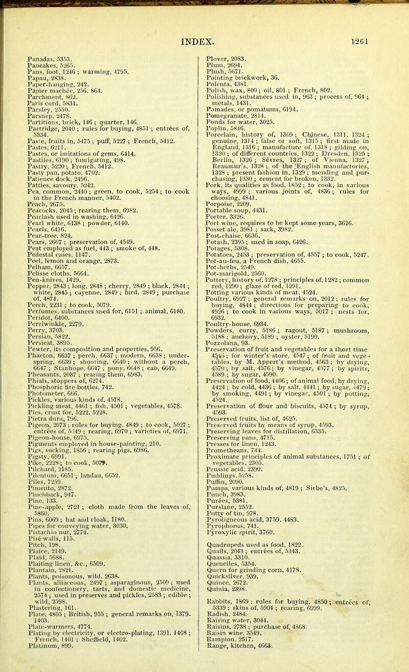 Panadas, 5353. Pancakes, 5265. Pans, foot, 1246 ; wanning, 4795. Papau, 2838. Paper-hanging, 242. Papier machee, 256. 864. Parchment, 862. Paris cord, 5831. Parsley, 2550. Parsnep, 2478. Partitions, brick, 146; quarter, 146. Partridge, 2040 ; rules for buying, 4851 ; entrees of, 5334. Paste, fruits in, 5475; puff, 5227 ; French, 5412- Pastes, 6211. Pastes, or imitations of gems, 6414. Pastiles, 6190; fumigating, 498. Pastry, 5220; French, 5412. Pasty pan, potato, 4702. Patience dock, 2496. Patties, savoury, 5242. Pea, common, 2440; green, to cook, 5254; to cook in the French manner, 5402. Peach, 2675. Peacocks, 2045 ; rearing them, 6982. Pearlash used in washing, 6426. Pearl white, 6138 ; powder, 6140. Pearls, 6416. Pear-tree, 824. Pears, 2667 ; preservation of, 4549. Peat employed as fuel, 443 ; smoke of, 448. Pedestal cases, 1147. Peel, lemon and orange, 2873. Pelham, 6657. Pelisse cloths, 5664. Pen-knives, 1429. Pepper, 2843 ; long, 2848 ; cherry, 2849 ; black, 2844 ; white, 2845; cayenne, 2849 ; bird, 2849; purchase of, 4874. Perch, 2231 ; to cook, 5079. Perfumes, substances used for, 6151; animal, 6180. Peridot, 6400. Perriwinkle, 2279. Perry, 3703. Persian, 5822. Persicat, 3895. Pewter, its composition and properties, 956. Phaeton, 6637 ; perch, 6637 ; modern, 6638; under- spring, 6639; shooting, 6640; without a perch, 6647 ; Stanhope, 6647 ; pony, 6648 ; cab, 6649. Pheasants, 2037 ; rearing them, 6983, Phials, stoppers of, 6274. Phosphoric tire bottles, 742. Photometer, 666. Pickles, various kinds of, 4578. Pickling meat, 4461 ; fish, 4501 ; vegetables, 4578. Pies, crust for, 5222. 5228. Pietra dura, 796. Pigeon, 2073; rules for buying, 4849 ; to cook, 5027 ; entrees of, 5349 ; rearing, 6970; varieties of, 6971. Pigeon-house, 6975. Pigments employed in house-painting, 210. Pigs, sucking, 1856 ; rearing pigs, 6986. Pigsty, 6991. Pike, 2228; to cook, 507^. Pilchard, 2185. Pilentum. 6651 ; landau, 6652. Piles, 7259. Pimento, 2872. Pindiback, 947. Pine, 133. Pine-apple, 2721 ; cloth made from the leaves of, 5860. Pins, 6069 ; hat and cloak, 1180. Pipes for conveying water, 3030, Pistachio nut, 2774. Pise walls, 115, Pitch, 198. Plaice, 2149. Plaid, 5688. Plaiting linen, &c., 6509. Plantain, 2821. Plants, poisonous, wild, 2638. Plants, alliaceous, 2497 ; asparaginous, 2509 ; used h\ confectionery, tarts, and domestic medicine, 2574 ; used in preserves and pickles, 2583; edible ; wild, 2598. Plastering, 161. Plate, 4805 ; British, 955 ; general remarks on, 1379. 1403- Plate-warmers, 4774. Plating by electricity, or electro-plating, 1391. I4C8 ; French, 1401 ; Sheffield, 1402. Platinum, 899. Plover, 2083. Plum, 2694. Plush, 5671. Pointing brickwork, 36. Polenta, 4381. Polish, wax, 800; oil, 801 ; French, 802. Polishing, substances used in, 963 ; process of, 964 ; metals, 1431. Pomades, or pomatums, 6194. Pomegranate, 2814. Ponds for water, 3025. Poplin, 5846. Porcelain, history of, 1309 ; Clynesn, 1311. 1324 ; genuine, 1314; false or soft, 1315; first made in England, 1316; manufacture of, 1318; gilding on, 1320 ; of different countries. 1322 ; Dresden, 1325 ; Berlin, 1326 ; Sevres, 1327 ; of Vienna, 1327 ; Reaumur’s, 1328 ; of the‘English manufactories, 1328 ; present fashion in, 1329 ; mending and pur- chasing, 1330 ; cement for broken, 1332. Pork, its qualities as food, 1852; to cook, in various ways, 4999 ; various joints of, 4836; rules for choosing, 4841. Porpoise, 2209. Portable soup, 4431. Porter, 3326. Port wine, requires to be kept some years, 3626. Posset ale, 3981 ; sack, 3982. Post-chaise, 6636. Potash, 2395 ; used in soap, 6426. Potages, 5308. Potatoes, 2453 ; preservation of, 4.557 ; to cook, 5247. Pot-au-feu, a French dish, 4655. Pot-herbs, 2549. Pot-marigold, 2560. Pottery, history of, 1278 ; principles of, 1282; common red, *1290; glaze of red, 1291. Potting various kinds of meat, 4524, Poultry, 6927 ; general remarks on, 2012; rules for buying, 4844 ; directions for preparing to cook, 4926 ; to cook in various ways, 5017 ; nests for, 6932. Poultry-house, 6934. Powders, curry, 6186; ragout, 5187; mushroom, 5188; anchovy, 5189 ; oyster, 5190. Pozzolana, 93. Preservation of fruit and vegetables for a short time 4^46; for winter’s store, 4547; of fruit and vege-* tables, by M. Appert’s method, 4563; by drying, 4570; by salt, 4576; by vinegar, 4577; by spirits, 4589 ; by sugar, 4590. Preservation of food, 4406; of animal food, by drying, 4424 ; by cold, 4436 ; by salt, 4441 ; by sugar, 4479; by smoking, 4491 ; by vinega% 4501 ; by potting, 4524. Preservation of flour and biscuits, 4574 ; by syrup, 4593. Preserved fruits, list of, 4625. Preserved fruits by means of syrup, 4593. Preserving leaves for distillation, 6335. Preserving pans, 4715. Presses for linen, 1243. Prometheans, 744. Proximate principles of animal substances, 1751 ; of vegetables, 2305. Prussic acid, 2390. Puddings, 5258. Puffin, 2090. Pumps, various kinds of, 4819 ; Siebe’s, 4825. Punch, 3983. Purees, 5381. Purslane, 2552. Putty of tin, 978. Pyroligneous acid, 3759. 4483. Pyrophorus, 741. Pyroxylic spirit, 3760. Quadrupeds used as food, 1822. Quails, 2043 ; entrees of, 5343. Quassia, 3310. Quenelles, 5354. Quern for grinding corn, 4178. Quicksilver, 939. Quince, 2672. Quinia, 2398- Rabbits, 1869 ; rules for buying, 4850 ; entrees of, 5339 ; skins of, 5904 ; rearing, 6999. Radish, 2484. Raising water, 3044. Raisins, 2738 ; purchase of, 4868. Raisin wine, 3549. Rampion. 2517. Range, kitchen, 4663.