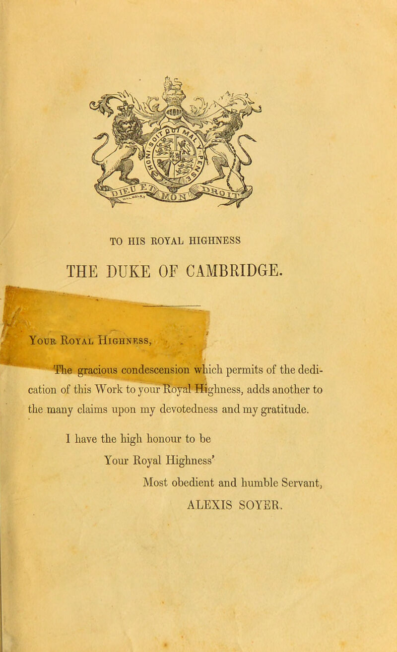 TO HIS ROYAL HIGHNESS THE DUKE OF CAMBRIDGE. Your Royal Highness, 'Hie gracious condescension which permits of the dedi- cation of this Work to your Royal Highness, adds another to the many claims upon my devotedness and my gratitude. 1 have the high honour to be Your Royal Highness’ Most obedient and humble Servant, ALEXIS SOYER.