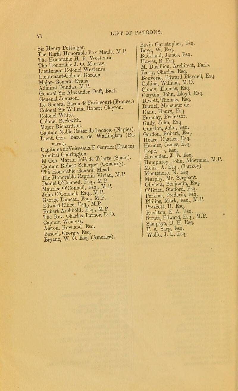 LIST OF PATRONS. Sir Henry Pottinger. The Hiht Honorable Pox Maule, M.I The Honorable H. R. Westenra. The Honorable J. 0. Murray. Lieutenant-Colonel Westenra. Lieutenant-Colonel Gordon. Major- General Evans. Admiral Dundas, M.P. General Sir Alexander Duff, Hart. Le^ener^ Baron de Parincourt (Erance.) Colonel Sir William Robert Clayton. Colonel White.. Colonel Beckwith. C^aptai^Noble Cffisar de Ladacio (Naples). Lieut. Gen. Baron de Warlmgton (Ba- Capitaine dcVaisseaux P. Gautier (Prance). Admiral Codrington. El Gen. Martin Joie de Tnarte (Spam). Captain Robert Scherger (Cobonrg). The Honorable General Mead. The Honorable Captain Vivian, M.P Daniel O’Connell Esq., M_P. Maurice O’Connell, Esq., M.I • John O’Connell, Esq., M.P. George Duncan, Esq., M.P. Edward Ellice, Esq., M.P. Robert Archbold, Esq., M-P. The Rev. Charles Tumor, D.O. Captain Wemyss. Alston, Rowland, Esq. Basevi,- George, Esq. . Bryanc, W. C. Esq. (America). Bavin Christopher, Esq. Boyd, W. Esq. Buckland, James, Esq. Hawes, B. Esq. . M. Dusillion, Architect, Pans. Barry, Charles, Esq. Bouverie, Edward X leydell. Esq. Collins, William, M.D. Clumy, Thomas, Esq. Clayton, John, Lloyd, Esq. Diwett, Thomas, Esq. Dardel, Monsieur de. Dana, Henry, Esq. Paraday, Professor. Gully, John, Esq. Gunston, John, Esq. Gordon, Robert, Esq. Hoare, Charles, Esq. Harmer, James, Esq. Hope, —, Esq. Hovenden, J. E. Esq. Humphrey, John, Alderman, M.P. Melik, A. Esq., (Turkey). Montefiore, N. Esq. Murphy, Mr. Sergeant. Oliviera, Benjamin, Esq. O’Brien, Stafford, Esq. Perkins, Prederic, Esq. Philips, Mark, Esq., M.P. Prescott, H. Esq. Rushton, E. A. Esq. Strutt, Edward, Esq., M.P. Sampayo, 0. H. Esq. E. A. Sarg, Esq. Wolfe, J. L. Esq.