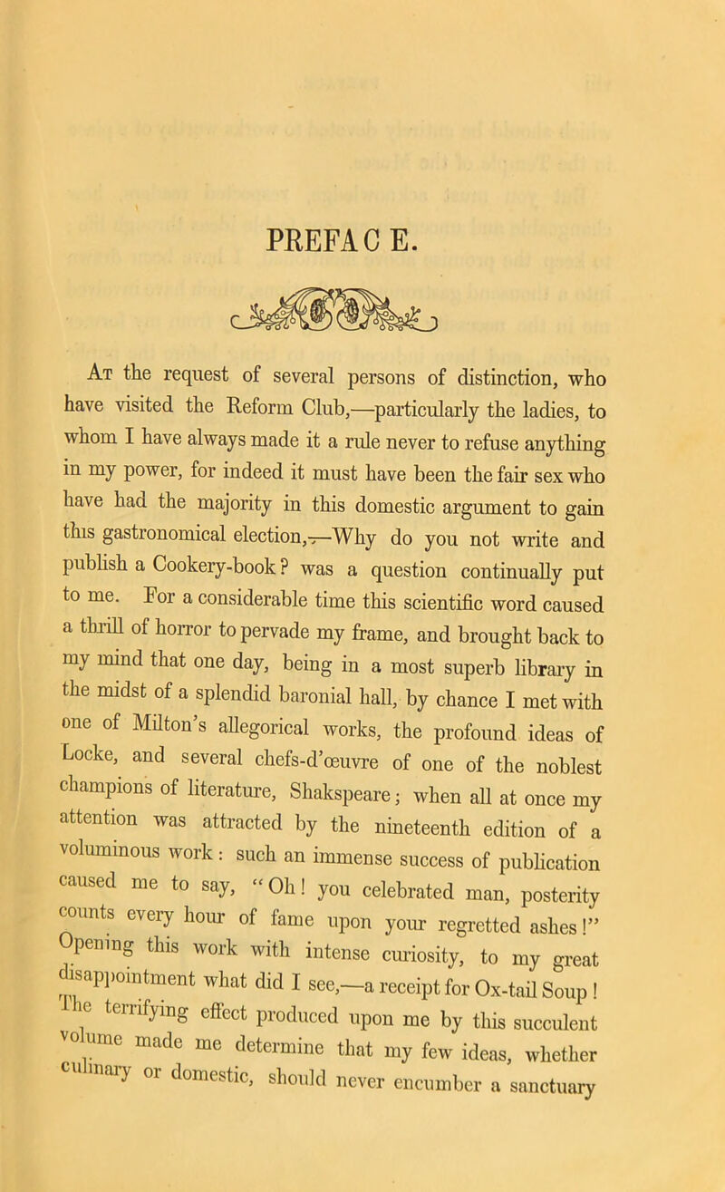 PREFACE. At the request of several persons of distinction, who have visited the Reform Club,—particularly the ladies, to whom I have always made it a rule never to refuse anything in my power, for indeed it must have been the fair sex who have baa the majority in this domestic argument to gain this gastronomical election,-^—Why do you not write and publish a Cookery-book? was a question continually put to me. For a considerable time this scientific word caused a thrill of horror to pervade my frame, and brought back to my mind that one day, being in a most superb library in the midst of a splendid baronial hall, by chance I met with one of Milton’s allegorical works, the profound ideas of Locke,^ and several chefs-d’oeuvre of one of the noblest champions of literature, Shakspeare; when all at once my attention was attracted by the nineteenth edition of a voluminous work: such an immense success of publication caused me to say, “ Oh! you celebrated man, posterity counts every horn of fame upon your regretted ashes!” Opening this work with intense curiosity, to my great isappomtment what did I see,—a receipt for Ox-tail Soup ! ° tcrnfymg effect produced upon me by this succulent vo ume made me determine that my few ideas, whether culinary or domestic, should never encumber a sanctuary