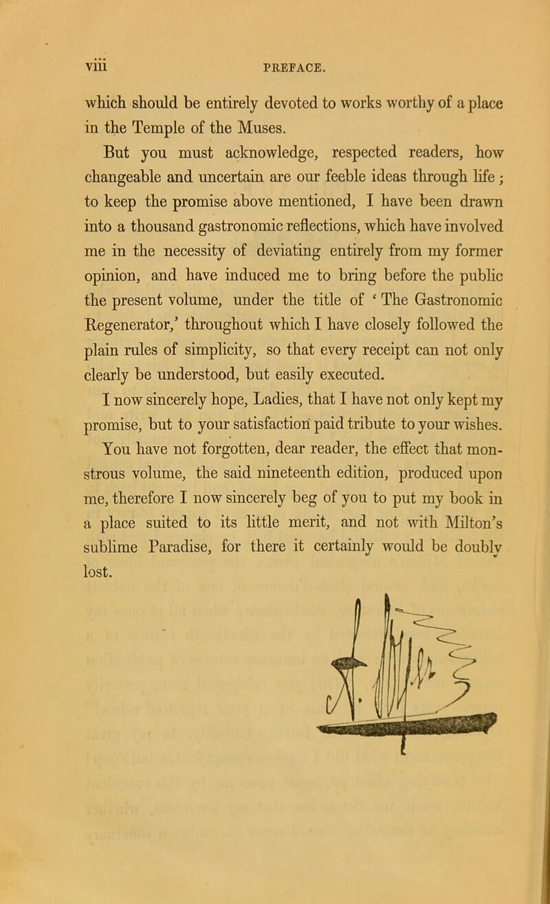 which should be entirely devoted to works worthy of a place in the Temple of the Muses. But you must acknowledge, respected readers, how changeable and uncertain are our feeble ideas through life; to keep the promise above mentioned, I have been drawn into a thousand gastronomic reflections, which have involved me in the necessity of deviating entirely from my former opinion, and have induced me to bring before the public the present volume, under the title of ‘ The Gastronomic Regenerator,’ throughout which I have closely followed the plain rules of simplicity, so that every receipt can not only clearly be understood, but easily executed. I now sincerely hope, Ladies, that I have not only kept my promise, but to your satisfaction paid tribute to your wishes. You have not forgotten, dear reader, the effect that mon- strous volume, the said nineteenth edition, produced upon me, therefore I now sincerely beg of you to put my book in a place suited to its little merit, and not with Milton’s sublime Paradise, for there it certainly would be doubly lost.