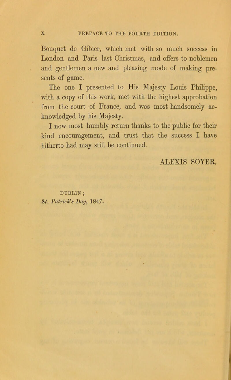 Bouquet de Gibier, which met with so much success in London and Paris last Christmas, and offers to noblemen and gentlemen a new and pleasing mode of making pre- sents of game. The one I presented to His Majesty Louis Philippe, with a copy of this work, met with the highest approbation from the court of Prance, and was most handsomely ac- knowledged by his Majesty. I now most humbly return thanks to the public for their kind encouragement, and trust that the success I have hitherto had may still be continued. ALEXIS SOYER, DUBLIN ; St. Patrick's Bay, 1847.