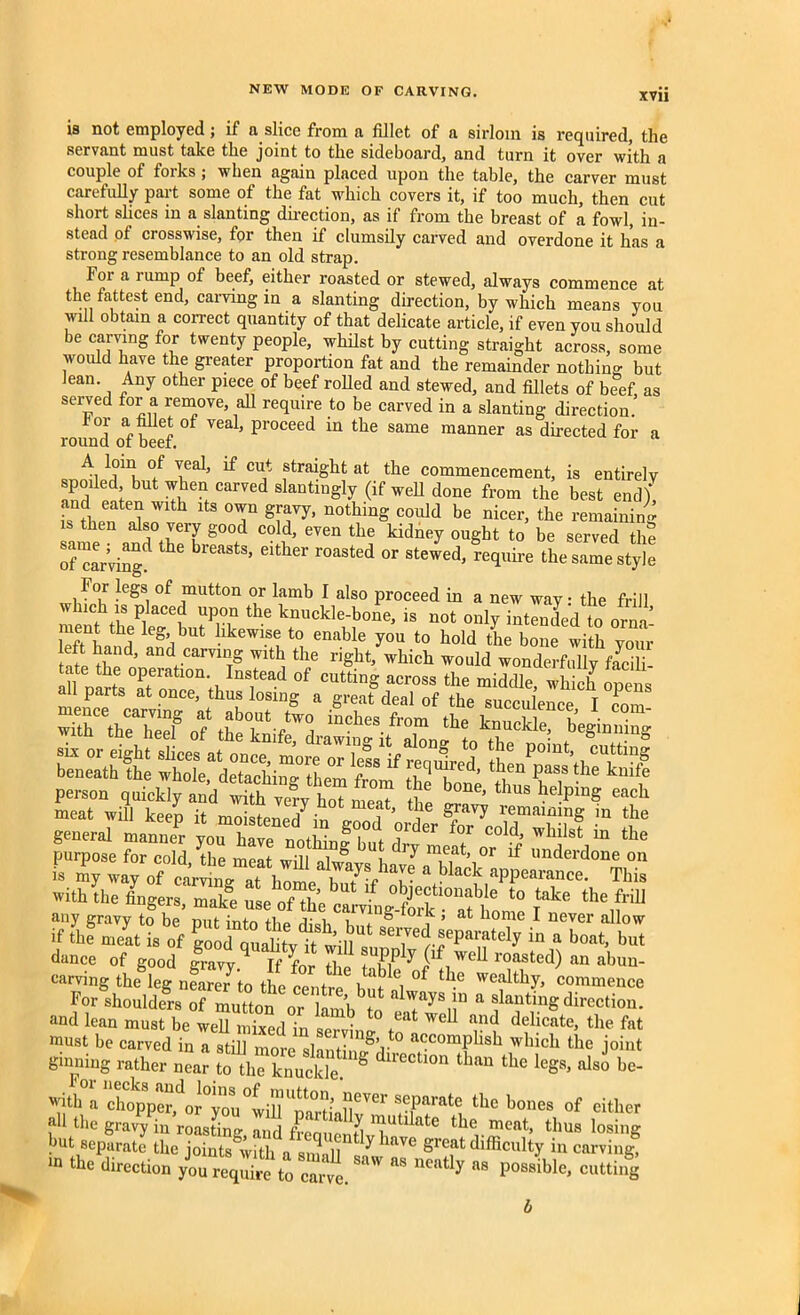 XVII is not employed ; if a slice from a fillet of a sirloin is required, the servant must take the joint to the sideboard, and turn it over with a couple of forks ; when again placed upon the table, the carver must carefully part some of the fat which covers it, if too much, then cut short slices in a slanting direction, as if from the breast of a fowl, in- stead of crosswise, for then if clumsily carved and overdone it has a strong resemblance to an old strap. Foi a rump of beef, either roasted or stewed, always commence at the fattest end, carving in a slanting direction, by which means you will obtain a correct quantity of that delicate article, if even you should be carving for twenty people, whilst by cutting straight across, some would have the greater proportion fat and the remainder nothing but Jean. Any other piece of beef rolled and stewed, and fillets of beef as served for a remove all require to be carved in a slanting direction.’ °i ‘pir Vea1, Proceed in the same manner as directed for a round or beer. °/ ICa1' ^ CUnt ftraight at the commencement, is entirely spoiled but when carved slantingly (if well done from the best end) ,snfl1pen ltS °T SmVy’ n0thinS could be nicer, the remaining then also very good cold, even the kidney ought to be served the of*carvingd ^ r°aSted °r Stewed> re(lllire the same style For legs of mutton or lamb I also proceed in a new way • the frill ment th? aC6f ?P,°v ^ - not only intended toornt ment the leg but likewise to enable you to hold the bone with your left hand, and carving with the right, which would wonderfully feci beneath the X^deTaehi^ttem fronf d™ hT^' k'‘? person quickly and mth ray hoTrnea? bone’thus he}P“« meat will keep it moistened in ,3* general manner you have nothin? but rlr * wl“lst m tlie purpose for cold the melt 1° , ! m.e,at’ or lf “uderdone on is my way of Sf V * ““1 aPPe”““- This with the fingers, mafi, use S clLIS‘““torn ^ *lle,fri11 any gravv to be nni irtfn +1 v i i ioik , at liome I never allow if thf nilt is of go d quXttnU “ a boat> dance of good |ravy l ' f0r ^pply ^ wen roasted) an abun- earving the leg nearerto the centrp6 gf ^ °P the weal%, commence For shoulders ^mutton or kmh ?o a ^ingdirection, and lean must be weU nfixedTn sTil tn ^ ?? d*cate’ the fat must be carved in a still more slantin/di accoraPllsl1 which the joint ginning rather near to the knuckle. S d tl0n tban tIlc legs, also be- with a c^oppCT d0r°vou°win U?l° ?• “ever seParate the hones of cither all the gravy^in roasting,and frequentivh11^ ^^6 thus losing but separate the ioints with ^ ,, ^ lave groat difficulty in carving, “ O'® direction /oTr^Se to cart. ^ “ P<“«=. ««4 b