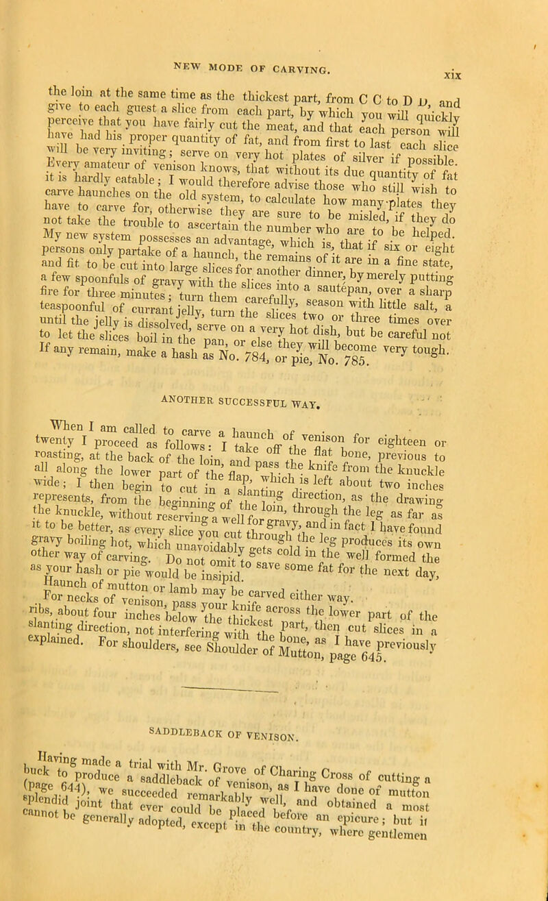 XIX the Join at the same time as the thickest part, from C C to D jj nnd give to each guest a slice from each part, by which you will ouicWv perceive that you have fairly cut the meat, and that each person will have had his proper quantity of fat, and from first to la tPeach shoe J U be very inviting; serve on very hot plates of silver if possiUe mmmmm My new system kd ft. to be cS7nt0°!jie X^fo^H 0f 14 r “ “ stete- a few spoonfuls of gravy with tbP r th dmner> by merely putting fire for three minutes* SaUt6pan’ 0Ver a sb4 teaspoonful of currant iellv T in season widl httle salt, a until the My is Stefan ^ tW° or tllree times oyer to let the slices boil in the rm °U a/ei-v1 bot dlsbx but be careful not If any remain, make a hash Si No 7st or ™7 t0“gh' ANOTHER SUCCESSFUL WAY. -Sy v;^Ie,ds te sroVLir”for eigte“ » 'ride, Jg then bepn Z cut in a“ nbM inches represents, from the bemnnino of 'riicm.,n, as the drawing the knuckle, without reU^ lutrZ^ r ?e le« “s f ** it to be better, as every slice you cut throu^Kl^f “ fact,1 have found gravy boding hot, which uin nitll , 8 he ]eS Produces its own other wa, of earring. Do not»„• Lgf Cold m ™)1 formed the as your hash or pie would be insipid ““ ht for the next day, , SZtffZSZ1si W nbs about four inches bdow part of the slanting direction, not interfering with ti t len cut slices in a explained. For shoulders, tS^SL^^ SADDLEBACK of venison. t„ngp™dte” a^eaddlebaclc of10VC' °f CI“*« C™ of cutting a splendid joint that ever could bo Y TF’, aud Gained a most cannot be generally adopted, eLept bTlt *? an ^icure! but i, 1 , except in the country, where gentlemen