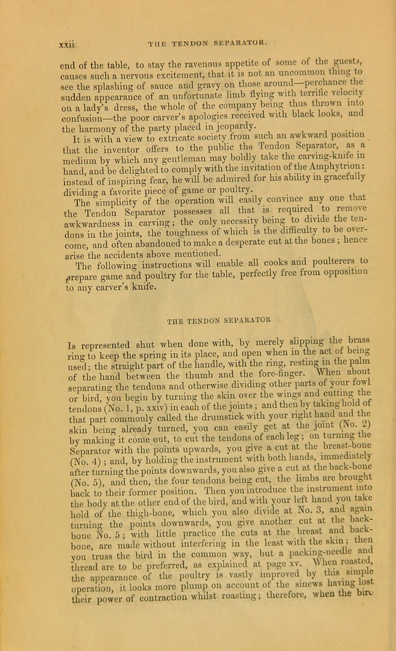 end of the table, to stay the ravenous appetite of some of the guests, causes such a nervous excitement, that it is not an uncommon thing to see the splashing of sauce and gravy on those around—perchance the sudden appearance of an unfortunate limb flying with terrific velocity on a lady’s dress, the whole of the company being thus thrown into confusion—the poor carver’s apologies received with black looks, and the harmony of the party placed in jeopardy. . . . It is with a view to extricate society from such an awkward position that the inventor offers to the public tlio Tendon Separator, as a medium by which any gentleman may boldly take the carving-knife in hand, and be delighted to comply with the invitation of the Amphytnon: instead of inspiring fear, he will be admired for his abdity in gracefully dividing a favorite piece of game or poultry. The simplicity of the operation will easily convince any one tnat the Tendon Separator possesses all that is required to remove awkwardness in carving; the only necessity being to divide the ten- dons in the joints, the toughness of which is the difficulty to be over- come, and often abandoned to make a desperate cut at the bones ; hence arise the accidents above mentioned. The following instructions will enable all cooks and poulterers to prepare game and poultry for the table, perfectly free from opposition to anv carver’s knife. THE TENDON SEPARATOR Is represented shut when done with, by merely slipping the brass ring to keep the spring in its place, and open when m the act ot being used; the straight part of the handle, with the ring, resting in the palm of the hand between the thumb and the fore-finger. When about separating the tendons and otherwise dividing other parts of your fowl or bird, you begin by turning the skin over the wings and cutting the tendons (No. 1, p. xxiv) in each of the joints ; and then by taking hold of that part commonly called the drumstick with your right hand and the skin being already turned, you can easily get at the joint (i o. -J by making it come out, to cut the tendons of each leg; on turning the Separator with the points upwards, you give a cut at the breast-bone (No. 4) ; and, by holding the instrument with both hands, lmmedia e j after turning the points downwards, you also give a cut at the back-bone CNo 5) and then, the four tendons being cut, the limbs are broug l back to their former position. Then you introduce the instrument into the body at the other end of the bird, and with your left hand you take hold of the thigh-bone, which you also divide at No. 3, and again turning the points downwards, you give another cut at the back- bone No. 5 ; with little practice the cuts at the breast and back- bone, are made without interfering in the least with the skin; tnen you truss the bird in the common way, but a packing-needle and thread are to be preferred, as explained at page xv. ’W hen rowite■ , the appearance of the poultry is vastly improved by this simple operation, it looks more plump on account ot the sinews havm o.t their power of contraction whilst roasting; therefore, when the bin.