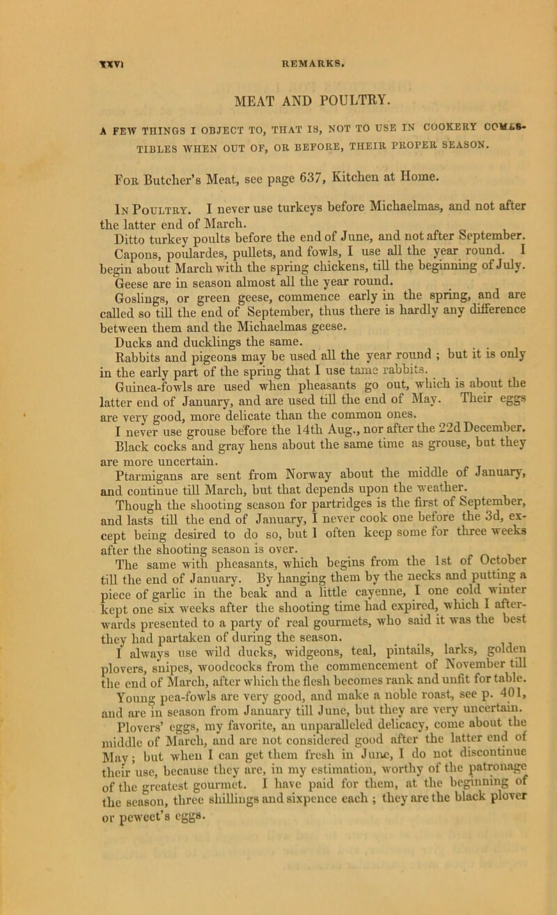 MEAT AND POULTRY. A FEW THINGS I OBJECT TO, THAT IS, NOT TO USE IN COOKERY COMES- TIBLES WHEN OUT OF, OR BEFORE, THEIR PROPER SEASON. For Butcher’s Meat, see page 637, Kitchen at Home. In Poultry. I never use turkeys before Michaelmas, and not after the latter end of March. Ditto turkey poults before the end of June, and not after September. Capons, poulardes, pullets, and fowls, I use all the year round. I begin about March with the spring chickens, till the beginning of July. Geese are in season almost all the year round. Goslings, or green geese, commence early in the spring, and are called so till the end of September, thus there is hardly any difference between them and the Michaelmas geese. Ducks and ducklings the same. Rabbits and pigeons may be used all the year round ; but it is only in the early part of the spring that I use tame rabbits. Guinea-fowls are used when pheasants go out, which is about the latter end of January, and are used till the end of May. Their eggs are very good, more delicate than the common ones. I never use grouse before the 14th Aug., nor after the 22d December. Black cocks and gray hens about the same time as grouse, but they are more uncertain. Ptarmigans are sent from Norway about the middle of January, and continue till March, but that depends upon the weather. Though the shooting season for partridges is the first of September, and lasts till the end of January, I never cook one before the 3d, ex- cept being desired to do so, but 1 often keep some for three weeks after the shooting season is over. The same with pheasants, which begins from the 1st of October till the end of January. By hanging them by the necks and putting a piece of garlic in the beak and a little cayenne, I one cold winter kept one six wreeks after the shooting time had expired, winch I after- wards presented to a party of real gourmets, who said it was the best they had partaken of during the season. I always use wild ducks, widgeons, teal, pintails, larks, golden plovers, snipes, woodcocks from the commencement of November till the end of March, after which the flesh becomes rank and unfit for table. Young pea-fowls are very good, and make a noble roast, see p. 401, and are in season from January till June, but they are very uncertain. Plovers’ eggs, my favorite, an unparalleled delicacy, come about the middle of March, and are not considered good after the latter end of May; but when I can get them fresh in June, I do not discontinue their use, because they are, in my estimation, worthy of the patronage of the greatest gourmet. 1 have paid for them, at the beginning of the season, three shillings and sixpence each ; they are the black plover or peweet’s eggs.