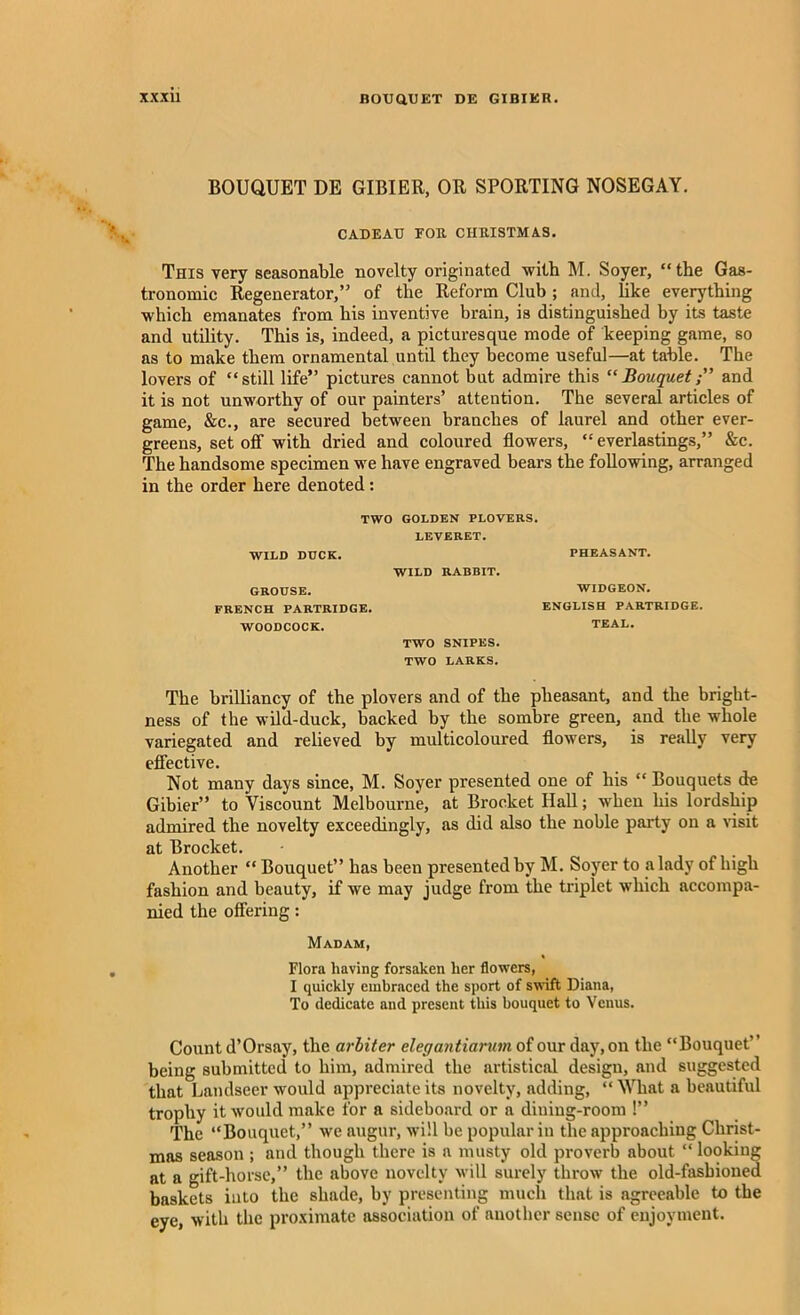 BOUQUET DE GIBIER, OR SPORTING NOSEGAY. CADEAU FOB CHEISTMAS. This very seasonable novelty originated -with M. Soyer, “the Gas- tronomic Regenerator,” of the Reform Club ; and, hke everything ■which emanates from his inventive brain, is distinguished by its taste and utility. This is, indeed, a picturesque mode of keeping game, so as to make them ornamental until they become useful—at table. The lovers of “still life” pictures cannot but admire this “Bouquetand it is not unworthy of our painters’ attention. The several articles of game, &c., are secured between branches of laurel and other ever- greens, set off with dried and coloured flowers, “ everlastings,” &c. The handsome specimen we have engraved bears the following, arranged in the order here denoted: TWO GOLDEN PLOVERS. LEVERET. WILD DUCK. GROUSE. FRENCH PARTRIDGE. WOODCOCK. WILD RABBIT. TWO SNIPES. TWO LARKS. PHEASANT. WIDGEON. ENGLISH PARTRIDGE. TEAL. The brilliancy of the plovers and of the pheasant, and the bright- ness of the wild-duck, backed by the sombre green, and the whole variegated and relieved by multicoloured flowers, is really very effective. Not many days since, M. Soyer presented one of his “ Bouquets de Gibier” to Viscount Melbourne, at Brocket Hall; when his lordship admired the novelty exceedingly, as did also the noble party on a visit at Brocket. Another “ Bouquet” has been presented by M. Soyer to a lady of high fashion and beauty, if we may judge from the triplet which accompa- nied the offering: Madam, Flora having forsaken her flowers, I quickly embraced the sport of swift Diana, To dedicate and present this bouquet to Venus. Count d’Orsay, the arbiter cleg antiarum of our day, on the “Bouquet” being submitted to him, admired the artistical design, and suggested that Landseer would appreciate its novelty, adding, “What a beautiful trophy it would make for a sideboard or a dining-room !” The “Bouquet,” we augur, will be popular in the approaching Christ- mas season ; and though there is a musty old proverb about “looking at a gift-horse,” the above novelty will surely throw the old-fashioned baskets iuto the shade, by presenting much that is agreeable to the eye, with the proximate association of another sense of enjoyment.