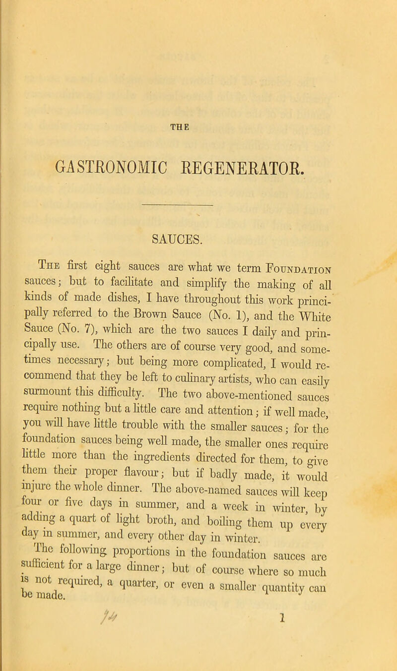 THE GASTRONOMIC REGENERATOR. SAUCES. The first eight sauces are what we term Foundation sauces; but to facilitate and simplify the making of all kinds of made dishes, I have throughout this work princi- pally referred to the Brown Sauce (No. 1), and the White Sauce (No. 7), which are the two sauces I daily and prin- cipally use. The others are of course very good, and some- times necessary; but being more complicated, I would re- commend that they be left to culinary artists, who can easily surmount this difficulty. The two above-mentioned sauces require nothing but a little care and attention; if well made, you will have little trouble with the smaller sauces; for the foundation sauces being well made, the smaller ones require little more than the ingredients directed for them, to give them then- proper flavour; but if badly made, it would injure the whole dinner. The above-named sauces will keep four or five days in smnmer, and a week in winter by adding a quart of light broth, and boiling them up every day in smnmer, and every other day in winter. The following proportions in the foundation sauces are sufficient for a huge dinner; but of course where so much he madeeqUUed’ & qU8rter’ °r even 8 smaller TUillltiV cau