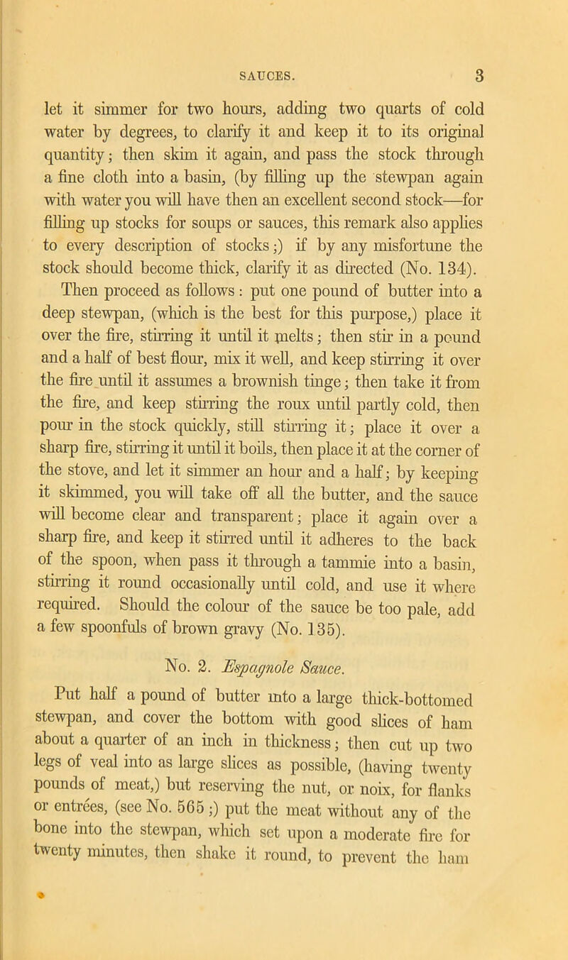 let it simmer for two hours, adding two quarts of cold water by degrees, to clarify it and keep it to its original quantity; then skim it again, and pass the stock through a fine cloth into a basin, (by filling up the stewpan again with water you will have then an excellent second stock—for filling up stocks for soups or sauces, this remark also applies to every description of stocks;) if by any misfortune the stock should become thick, clarify it as directed (No. 134). Then proceed as follows : put one pound of butter into a deep stewpan, (which is the best for this purpose,) place it over the fire, stirring it until it pielts; then stir in a pound and a half of best flour, mix it well, and keep stirring it over the fire until it assumes a brownish tinge; then take it from the fire, and keep stfiring the roux until partly cold, then pom- in the stock quickly, still stirring it; place it over a sharp fire, stirring it until it boils, then place it at the corner of the stove, and let it simmer an hour and a half; by keeping it skimmed, you will take off all the butter, and the sauce will become clear and transparent; place it again over a sharp fire, and keep it stirred until it adheres to the back of the spoon, when pass it through a tarnmie into a basin, stirring it round occasionally until cold, and use it where required. Should the colour of the sauce be too pale, add a few spoonfuls of brown gravy (No. 135). No. 2. Espagnole Sauce. Put half a pound of butter into a large thick-bottomed stewpan, and cover the bottom with good shoes of ham about a quarter of an inch in thickness; then cut up two legs of veal into as laige shoes as possible, (having twenty pounds of meat,) but reserving the nut, or noix, for flanks or entrees, (see No. 565 ;) put the meat without any of the bone into the stewpan, which set upon a moderate fire for twenty minutes, then shake it round, to prevent the ham