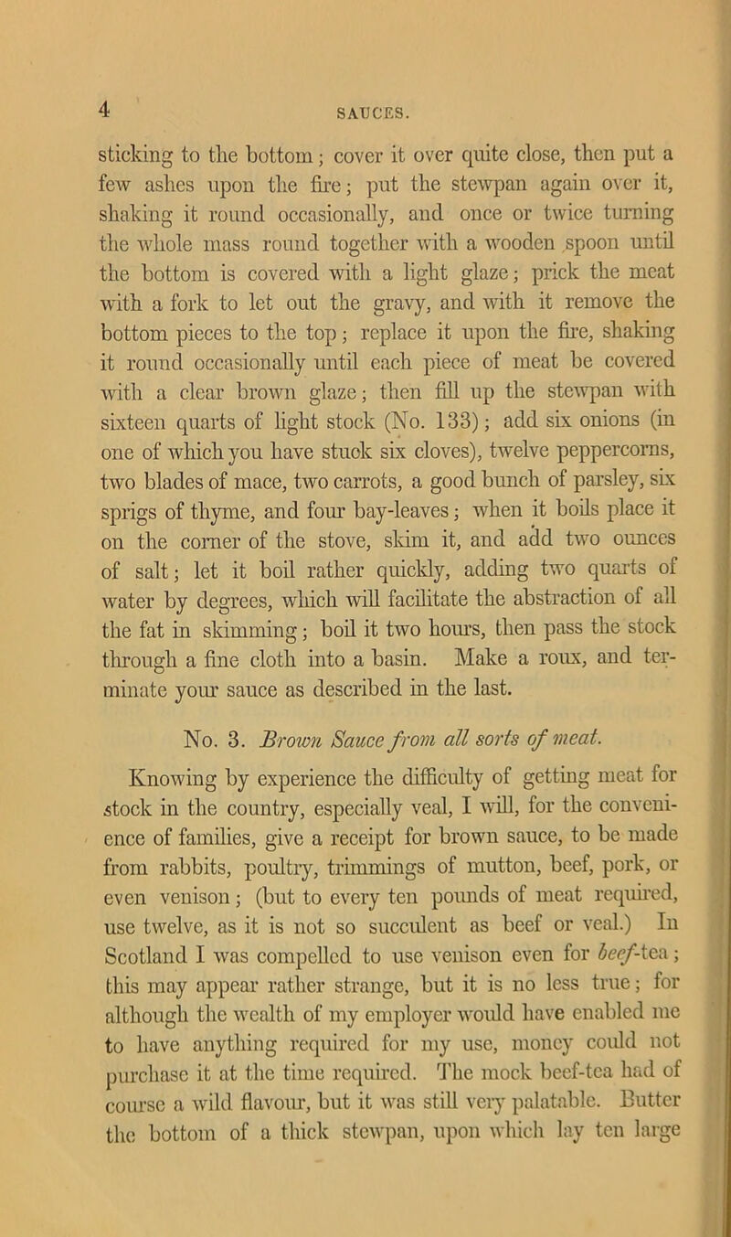 sticking to the bottom; cover it over quite close, then put a few ashes upon the fire; put the stewpan again over it, shaking it round occasionally, and once or twice turning the whole mass round together with a wooden spoon until the bottom is covered with a light glaze; prick the meat with a fork to let out the gravy, and with it remove the bottom pieces to the top; replace it upon the fire, shaking it round occasionally until each piece of meat be covered with a clear brown glaze; then fill up the stewpan with sixteen quarts of light stock (No. 133); add six onions (in one of which you have stuck six cloves), twelve peppercorns, two blades of mace, two carrots, a good bunch of parsley, six sprigs of thyme, and four bay-leaves; when it boils place it on the comer of the stove, skim it, and add two ounces of salt; let it boil rather quickly, adding two quarts of water by degrees, which will facilitate the abstraction of all the fat in skimming; boil it two horns, then pass the stock through a fine cloth into a basin. Make a roux, and ter- minate your sauce as described in the last. No. 3. Broivn Sauce from all sorts of meat. Knowing by experience the difficulty of getting meat for stock in the country, especially veal, I will, for the conveni- ence of families, give a receipt for brown sauce, to be made from rabbits, poultry, trimmings of mutton, beef, pork, or even venison; (but to every ten pounds of meat required, use twelve, as it is not so succulent as beef or veal.) In Scotland I was compelled to use venison even for beef-tea; this may appear rather strange, but it is no less true; for although the wealth of my employer would have enabled me to have anything required for my use, money could not purchase it at the time required. The mock beef-tea had of course a wild flavour, but it was still very palatable. Butter the bottom of a thick stewpan, upon which lay ten large