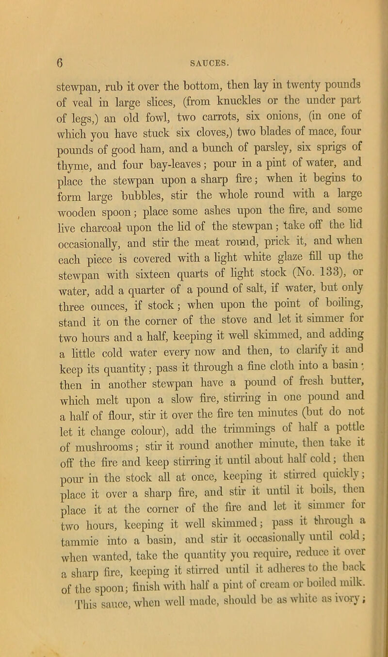 stewpan, rub it over the bottom, then lay in twenty pounds of veal in large shoes, (from knuckles or the under part of legs,) an old fowl, two carrots, six onions, (in one of which you have stuck six cloves,) two blades of mace, four pounds of good ham, and a bunch of parsley, six sprigs of thyme, and four bay-leaves; pour in a pint of water, and place the stewpan upon a sharp fire; when it begins to form large bubbles, stir the whole round with a large wooden spoon; place some ashes upon the fire, and some live charcoal upon the hd of the stewpan; take off the lid occasionally, and stir the meat round, prick it, and when each piece is covered with a light white glaze fill up the stewpan with sixteen quarts of fight stock (No. 133), or water, add a quarter of a pound of salt, if water, but only three ounces, if stock; when upon the point of boding, stand it on the corner of the stove and let it simmei lor two horns and a half, keeping it well skimmed, and adding a little cold water every now and then, to clarify it and keep its quantity; pass it through a fine cloth into a basin • then in another stewpan have a pound of fresh butter, which melt upon a slow fire, stirring in one pound and a half of flour, stir it over the fire ten minutes (but do not let it change colour), add the trimmings of half a pottle of mushrooms; stir it round another minute, then take it off the fire and keep stirring it until about half cold; then pour in the stock all at once, keeping it stirred quickly ; place it over a sharp fire, and stir it until it boils, then place it at the corner of the fire and let it simmer for two horns, keeping it well skimmed; pass it through a tammie into a basin, and stir it occasionally until cold; when wanted, take the quantity you require, reduce it over a sharp fire, keeping it stirred until it adheres to the back of the spoon; finish with half a pint of cream or boiled milk. This sauce, when well made, should be as white as ivory ;