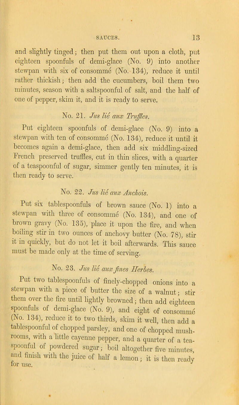 and slightly tinged; then put them out upon a cloth, put eighteen spoonfuls of demi-glace (No. 9) into another stewpan with six of consomme (No. 134), reduce it until rather thickish; then add the cucumbers, boil them two minutes, season with a saltspoonful of salt, and the half of one of pepper, skim it, and it is ready to serve. No. 21. Jus lie aux Truffles. Put eighteen spoonfuls of demi-glace (No. 9) into a stewpan with ten of consomme (No. 134), reduce it until it becomes again a demi-glace, then acid six middling-sized French preserved truffles, cut in thin slices, with a quarter of a teaspoonful of sugar, simmer gently ten minutes, it is then ready to serve. No. 22. Jus lie aux Anchois. Put six tablespoonfuls of brown sauce (No. 1) into a stewpan with three of consomme (No. 134), and one of brown gravy (No. 135), place it upon the fire, and when boiling stir in two oimces of anchovy butter (No. 78), stir it in quickly, but do not let it boil afterwards. This sauce must be made only at the time of serving. No. 23. Jus lie aux fines Jlerbes. Put two tablespoonfuls of finely-chopped onions into a stewpan with a piece of butter the size of a walnut; stir them over the fire until lightly browned; then add eighteen spoonfuls of demi-glace (No. 9), and eight of consomme (No. 134), reduce it to two thirds, skim it well, then add a tablespoonful of chopped parsley, and one of chopped mush- rooms, with a httle cayenne pepper, and a quarter of a tea- spoonful of powdered sugar; boil altogether five minutes, and finish with the juice of half a lemon; it is then ready tor use.