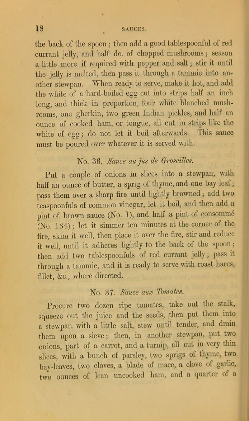 the back of the spoon ; then add a good tablespoonful of red currant jelly, and half do. of chopped mushrooms; season a little more if required with pepper and salt; stir it until the jelly is melted, then pass it through a tammie into an- other stewpan. When ready to serve, make it hot, and add the white of a hard-boiled egg cut into strips half an inch long, and thick in proportion, four white blanched mush- rooms, one gherkin, two green Indian pickles, and half an ounce of cooked ham, or tongue, all cut in strips like the white of egg; do not let it boil afterwards. This sauce must be poured over whatever it is served with. No. 36. Sauce au jus de Groseilles. Put a couple of onions in shoes into a stewpan, with half an ounce of butter, a sprig of thyme, and one bay-leaf; pass them over a sharp fire until lightly browned; add two teaspoonfuls of common vinegar, let it boil, and then add a pint of brown sauce (No. 1), and half a pint of consomme (No. 134); let it simmer ten minutes at the corner of the fire, skim it well, then place it over the fire, stir and reduce it well, until it adheres lightly to the back of the spoon; then add two tablespoonfuls of red currant jelly; pass it through a tammie, and it is ready to serve with roast hares, fillet, &c., where directed. No. 37. Sauce aux Tomates. Procure two dozen ripe tomates, take out the stalk, squeeze out the juice and the seeds, then put them into a stewpan with a little salt, stew until tender, and drain them upon a sieve; then, in another stewpan, put two onions, part of a carrot, and a turnip, all cut in very thin slices, with a bunch of parsley, two sprigs of thyme, two bay-leaves, two cloves, a blade of mace, a clove of garlic, two ounces of lean uncooked ham, and a quarter of a