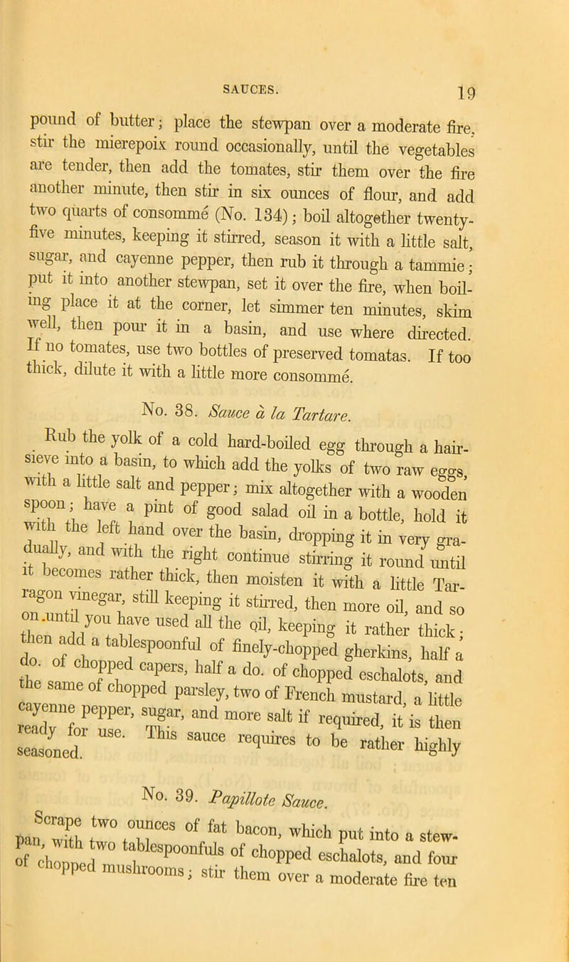 pound of blitter; place the stewpan over a moderate fire, stir the mierepoix round occasionally, until the vegetables are tender, then add the tomates, stir them over the fire another minute, then stir in six ounces of flour, and add two quarts of consomme (No. 134); bod altogether twenty- five minutes, keeping it stirred, season it with a little salt, sugar, and cayenne pepper, then rub it through a tarnmie • put it into another stewpan, set it over the fire, when boil- ing place it at the corner, let simmer ten minutes, skim well, then pom- it in a basin, and use where directed. no tomates, use two bottles of preserved tomatas. If too t lick, dilute it with a little more consomme. No. 38. Sauce a la Tartare. Rub the yolk of a cold hard-boiled egg through a hair- sieve into a basin, to which add the yolks of two raw eggs with a little salt and pepper; mix altogether with a woodtn spoon; have a pint of good salad oil in a bottle, hold it with the left hand over the basin, dropping it in very gra- ua y, and with the right continue stirring it round mitil omes lather thick, then moisten it with a little Tar- ragon vinegar, still keeping it stirred, then more oil, and so Hve user fthe qU- keepins i4 rather «*k; ro dl “ eSp°0nfu of fiely-cliopped gherkins, half a he sit of cl T8’ f 3 d0' °f Ch°pPed «■*** the same of chopped parsley, two of French mustard a little £nnr t- and more sait if ^ seasoned ^ be Kg% No. 39. Papillate Sauce. panS°S 1° T” °ff fat bac™' -hich put into a stew- of chonned 1' ' Sp00n S °f ch°PPe<1 eschalots, and four opped mushrooms; stir them over a moderate fire ten