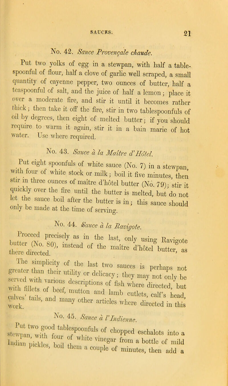 No. 42. Sauce Provenqale chaude. Put two yolks of egg in a stewpan, with half a table- spoonful of flour, half a clove of garlic well scraped, a small quantity of cayenne pepper, two ounces of butter, half a teaspoonful of salt, and the juice of half a lemon; place it over a moderate fire, and stir it until it becomes rather thick; then take it off the fire, stir in two tablespoonfuls of oil by degrees, then eight of melted butter; if you should require to warm it again, stir it in a bain marie of hot water. Use where required. No. 43. Sauce a la Maitre d'Hotel. Put eight spoonfuls of white sauce (No. 7) in a stewpan With four of white stock or milk; boil it five minutes, the! stir in three ounces of maitre d’hbtel butter (No. 79). stir it quickly over the fire until the butter is melted, but do not let the sauce boil after the butter is in; this sauce should only be made at the time of serving. No. 44. Sauce a la Pavigote. buttlTmUmiSe\aS!Vh,e last’ onl^ “*8 R™gote there dieted ^ ^ °f ^r, as The Simplicity of the last two sauces is perhaps not gicatei than their utility or delicacy; they may not only be :Z m”£:tT; dTPti°nS °f feh directed/but li fillets of beef, mutton and lamb cutlets, calf’s head clies tads, and many other articles where directed in this No. 45. Sauce a VIndienne. stef™»WXfi tabl77fuls of clWd eschalots into a luZ pi it ! , t Ute Vi,’egar fr0m a mild pickles, bod them a couple of minutes, then add a