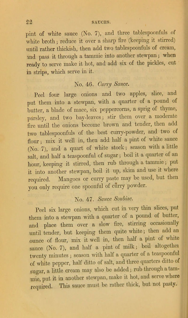 pint of white sauce (No. 7), and three tablespoonfuls of white broth; reduce it over a sharp fire (keeping it stirred) until rather thickish, then add two tablespoonfuls of cream, and pass it through a tammie into another stewpan; when ready to serve make it hot, and add six of the pickles, cut in strips, which serve in it. No. 46. Curry Sauce. Peel four large onions and two apples, slice, and put them into a stewpan, with a quarter of a pound of butter, a blade of mace, six peppercorns, a sprig of thyme, parsley, and two bay-leaves; stir them over a moderate fire until the onions become brown and tender, then add two tablespoonfuls of the best curry-powder, and two of flour; mix it well in, then add half a pint of white sauce (No. 7), and a quart of white stock; season with a little salt, and half a teaspoonful of sugar; boil it a quaitei of an horn’, keeping it stirred, then rub through a tammie; put it into another stewpan, boil it up, skim and use it where required. Mangoes or curry paste may be used, but then you only require one spoonful of curry powder. No. 47. Sauce Soubise. Peel six large onions, which cut in very thin slices, put them into a stewpan with a quarter of a pound of butter, and place them over a slow fire, stirring occasionally until tender, but keeping them quite white; then add an ounce of flour, mix it well in, then half a pint of white sauce (No. 7), and half a pint of milk; boil altogethei twenty minutes ; season with half a quarter of a teaspoonful of white pepper, half ditto ot salt, and three quarters ditto of sugar, a little cream may also be added; rub through a tam- mie, put it in another stewpan, make it hot, and serve where required. This sauce must be rather thick, but not pasty.